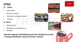 4.Place
 Urban
• Supermarket
• Convenience Stores
• Wholesales and retailed stores
• Teashops
 Rural
• Retailed Stores
• Wholesales and retailed stores
• Teashops
Nescafé cooperate with MDG group for the distribution to build
a stronger distribution network and sales network
 