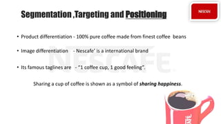 • Product differentiation - 100% pure coffee made from finest coffee beans
• Image differentiation - Nescafe’ is a international brand
• Its famous taglines are - “1 coffee cup, 1 good feeling”.
Sharing a cup of coffee is shown as a symbol of sharing happiness.
Segmentation ,Targeting and Positioning
 