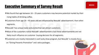 We found that age between 16 – 25 years customers may become potential market by their
rising habits of drinking coffee.
Customers from age 26 – 45 years old are influenced by Nescafe’ advertisement, than other
segments.
Nescafe’ has unique taste and aroma that can attract customers.
Most of the customers notice Nescafe’ advertisement s but these advertisements are not
likely much influence on customer buying decision for all segments.
Customers are mostly interested in cash lucky draw program, but Nescafe’ is mostly focus
on “Giving Presents Promotion” and extra packages.
Executive Summary of Survey Result
 