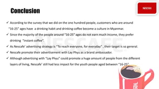  According to the survey that we did on the one hundred people, customers who are around
“16-25” ages have a drinking habit and drinking coffee become a culture in Myanmar.
 Since the majority of the people around “16-25” ages do not earn much income, they prefer
drinking “instant coffee”.
 As Nescafe’ advertising strategy is “To reach everyone, for everyday” , their target is so general.
 Nescafe promote their advertisement with Lay Phyu as a brand ambassador.
 Although advertising with “Lay Phyu” could promote a huge amount of people from the different
layers of living, Nescafe’ still had less impact for the youth people aged between “16-25”.
Conclusion
 