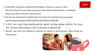  So, Nescafe’ change their advertisement strategy to influence on youths in 2017 .
They hired “Myat Thiri Lwin (Bella Victor) who is Miss Myanmar World 2016” as a billboard
advertising model for Nescafe’ advertisement
 But, the new advertisement by Bella Victor hasn’t got much attention by young people
and that advertisement still don’t meet the expectations of Nescafe’.
 In 2017, they made a new advertisement for Nescafe’ by using teenager celebrity “Pan Yaung
Chel” and Kyaw Htet Aung who is a famous presenter in Myanmar Idol.
 Nescafe’ uses these two celebrity to promote the interest to drink Nescafe’ coffee among the
young people.
 