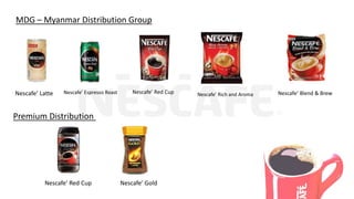 MDG – Myanmar Distribution Group
Nescafe’ Latte Nescafe’ Espresso Roast Nescafe’ Red Cup Nescafe’ Rich and Aroma Nescafe’ Blend & Brew
Premium Distribution
Nescafe’ Red Cup Nescafe’ Gold
 