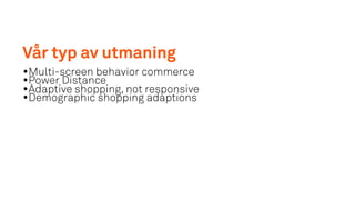 Vår typ av utmaning
•Multi-screen behavior commerce
•Power Distance
•Adaptive shopping, not responsive
•Demographic shopping adaptions
 