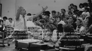 Customer experience discipline:
“A set of solutions which enable the management and delivery of
targeted, consistent content, offers, products and service
interactions across digitally enabled consumer touchpoints.
Forrester q4 2011
 