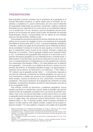 formación general del bachillerato orientado / geografía 11
NESNueva Escuela Secundaria de la Ciudad de Buenos Aires
Presentación
Esta propuesta curricular considera que la enseñanza de la geografía en la
Escuela Secundaria constituye un aporte valioso para la formación de ciu-
dadanas y ciudadanos en y para la democracia, así como para el desarrollo
de capacidades intelectuales que permiten comprender y explicar cuestiones
territoriales que son relevantes en el mundo actual, en sus diferentes regiones
y en la escala local. A la vez, favorece a que los estudiantes asuman prota-
gonismo en los procesos de cambio social a partir del desarrollo de actitudes
fundamentadas, críticas y comprometidas con los valores de una sociedad
cada vez más democrática, solidaria y justa.
Esta perspectiva recupera los aportes de diversos referentes del campo dis-
ciplinar que se ocupan de investigar en torno a la enseñanza de la geografía.
Para Mérenne-Schoumaker (2007; p. 631),1
una de las finalidades centrales es
“entender y explicar las reglas de funcionamiento de los diferentes territorios,
de las sociedades humanas en el seno de esos espacios: el entorno ecoló-
gico, la organización social, el peso de las culturas, entender y explicar las
dinámicas y los cambios.” Para la geógrafa brasileña Lana Cavalcanti (2003;
p. 23),2
“La enseñanza de la geografía debe propiciar en el alumnado la com-
prensión del espacio geográfico en sus materializaciones y contradicciones. Y
debe enseñar o más bien hacer que el alumno descubra el mundo en que vivi-
mos, con especial atención en la globalización y en las escalas local y nacional.
Con anterioridad, Pilar Benejam (1996; p. 10)3
había definido que “la didáctica
de la geografía […] ha sumado a sus objetivos de informar y ayudar a la com-
prensión del territorio, la necesidad ineludible de llegar a la argumentación o
valoración de los hechos, los fenómenos y sus relaciones.” Y Fien (1992; p.
75)4
sostiene que la geografía escolar debe “… ir encontrando respuesta a
una serie de cuestiones y problemas de carácter geográfico con que nos va-
mos encontrando a medida que actuamos como receptores de información,
entes sociales, usuarios de servicios de ocio, productores, consumidores y
ciudadanos”. Para que la enseñanza de la geografía sea coherente con estas
finalidades, la perspectiva disciplinar asumida en esta propuesta curricular es
la de una geografía social.
Este enfoque concibe los fenómenos y problemas geográficos, incluso
aquellos que tienen un carácter físico-natural, desde la sociedad; esto permite
superar la idea de la geografía concebida como una ciencia de carácter natu-
ralista o bien como una ciencia intermedia o puente entre lo físico y lo social.
La geografía social considera que el espacio es, ante todo, un producto social;
no es un objeto dado, sino producido social e históricamente. Como señala
Valcárcel (2007; p. 35): “A diversas escalas, desde el espacio doméstico al
espacio mundial, estamos ante objetos sociales, surgidos de las propias re-
laciones sociales”.5
En otras palabras, el espacio como objeto de la geografía
1
Mérenne-Schoumaker, B. “La enseñanza de la Geografía”, en: Lindón, A. y Hiernaux, D. (dirs.), Tratado
de Geografía Humana. México, Anthropos-Universidad Autónoma Metropolitana, 2007.
2
Cavalcanti de Souza, L. Geografía, escola e construçào de conhecimentos. San Pablo, Papirus, 2003.
3
Benejam, P. “La didáctica de la geografía en el contexto del pensamiento de finales del siglo XX”, en Iber
Nº 9. . Barcelona, Graó, 1996.
4
Fien, J. “Geografía, sociedad y vida cotidiana”, en: Documents d’ analisi geografica Nº 21, pp. 73-90.
Barcelona, 1992.
5
Valcárcel, J. O. “La geografía para el siglo XXI”, en: Romero, J. (coord.): Geografía humana. Procesos,
riesgos e incertidumbres en un mundo globalizado. Barcelona, Ariel, 2007.
 