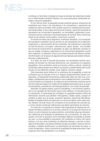gcba mINISTERIO DE EDUCACIÓN DIRECCIÓN GENERAL DE PLANEAMIENTO e innovación educativa GERENCIA OPERATIVA DE CURRÍCULUM12
NESNueva Escuela Secundaria de la Ciudad de Buenos Aires
constituye un fenómeno complejo en el que se estudian las relaciones sociales
en un determinado momento histórico y en unas particulares condiciones so-
ciales y ubicación geográfica.
En los últimos años, la geografía escolar pretende generar situaciones de
enseñanza que inviten a los estudiantes a la comprensión y explicación de
problemas socio-territoriales. Este cambio supone un desafío para las prácti-
cas tradicionales, en las cuales las formas de enseñar y aprender favorecían la
parcelación del conocimiento geográfico, su neutralidad y objetividad, la pre-
eminencia de los contenidos y las explicaciones de carácter físico-natural por
sobre los de carácter social, político, económico y cultural.
El sentido formativo de la asignatura, el enfoque disciplinar y la concepción
de estudiante-ciudadano que se asumen se ven expresados en la selección,
organización y secuenciación de los contenidos. Se entiende por contenidos
no solo los temas y conceptos –informaciones, datos, teorías–, sino también
las formas de conocimiento en geografía, es decir, las diferentes maneras en
que es posible vincularse y adentrarse en el conocimiento geográfico a partir
de la selección, la utilización crítica y la complementación de diversas fuentes
de información con el apoyo de algunas técnicas básicas para realizar interpre-
taciones y elaboraciones.
A lo largo de toda la Escuela Secundaria, los estudiantes tendrán opor-
tunidad de estudiar las diversas dimensiones que caracterizan los espacios
geográficos –físico-ambiental, social, económica, política y cultural– a partir de
contenidos seleccionados que refieren a procesos y problemáticas del mundo
actual y en sus diferentes escalas: local, regional, nacional y global.
Esta propuesta pone énfasis en la enseñanza de la geografía a partir de
conceptos que se articulan entre sí e integran progresivamente tramas con-
ceptuales, constituyendo herramientas intelectuales cada vez más ricas, com-
plejas y facilitadoras para la interpretación de la realidad territorial. La enseñan-
za de conceptos es progresiva, se realiza por aproximaciones sucesivas que el
docente adecuará según los niveles de complejidad apropiados para su grupo
de estudiantes y atendiendo a la heterogeneidad en sus modos de aprender.
Aprender conceptos implica, para los estudiantes, ir encontrando significa-
dos a una variedad de información que la vida cotidiana y la escuela ponen a
su disposición. El aprendizaje de conceptos en geografía requiere modos de
intervención docente que planteen interrogantes, instalen dudas, pongan en
conflicto el saber que se posee, presenten ejemplos, situaciones dilemáticas,
faciliten el establecimiento de relaciones con otros conceptos, entre varias fuen-
tes, etcétera. De este modo, los conceptos no se construyen de una sola vez,
y mucho menos constituyen definiciones que deban aprenderse de memoria.
En cada año, la asignatura a enseñar está organizada en bloques de con-
tenidos temáticos listados en la primera columna; en la segunda columna se
ofrece no solo el alcance de cada contenido, sino también algunas orientacio-
nes didácticas que facilitarán la planificación de su enseñanza. En esta pro-
puesta curricular se propone como estrategia didáctica priorizada el estudio
de caso, ya que posibilita la articulación de contenidos al interior del mismo
bloque y, a la vez, entre contenidos de diferentes bloques; y permite un abor-
daje en profundidad, articulando distintas escalas de análisis, diversos actores
sociales y múltiples dimensiones. La presentación de diversidad de casos –a
modo de ejemplos– ofrece al docente la posibilidad de elegir entre ellos o bien
proponer otros más apropiados a su contexto.
 