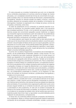 formación general del bachillerato orientado / geografía 13
NESNueva Escuela Secundaria de la Ciudad de Buenos Aires
En esta propuesta se considera fundamental que junto con el desarrollo
de los contenidos presentados en la primera columna se trabajen de manera
articulada y con complejidad creciente las formas de conocimiento de la geo-
grafía: el trabajo crítico con diversas fuentes de información y representaciones
cartográficas, estudios en diversas escalas de análisis, la lectura y escritura
de textos utilizando los conceptos propios de la disciplina, la formulación de
interrogantes e hipótesis, la organización de un trabajo de campo, la toma de
encuestas y entrevistas, entre otras.
El orden de presentación de los contenidos no pretende prescribir la se-
cuencia de enseñanza: los docentes pueden adoptar esta u otra secuencia
que consideren pertinente. Por ello, y con la intención de superar las fragmen-
taciones propias del conocimiento geográfico escolar tradicional, se espera
que el docente organice la enseñanza a partir de la selección de problemáticas
relevantes, reagrupando contenidos que aporten un mayor dinamismo a su
propuesta educativa y enriquezcan sus sentidos y significatividad.
De manera general, este trayecto de cuatro años ha sido estructurado de
modo que en los dos primeros años los estudiantes realicen una primera apro-
ximación a las principales temáticas de las que se ocupa la geografía y que son
relevantes en el mundo actual. Se las plantea desde ideas generales –presen-
tando los conceptos centrales– y se hace referencia a ejemplos y casos signifi-
cativos de diferentes lugares del mundo. A partir del tercer año, los contenidos
refieren a recortes territoriales específicos.
El primer año se destina íntegramente a la enseñanza de la diversidad am-
biental y de las problemáticas ambientales, debido a varias razones. Por una
parte, la relevancia que estas cuestiones adquieren en el mundo actual y el
interés que despiertan en los estudiantes. Por otra, el valor del conocimiento
construido por la geografía sobre dichas cuestiones. También se ha tenido en
cuenta el fuerte arraigo de su enseñanza en el primer año. Para su tratamiento,
se espera un intenso trabajo con variedad de fuentes, y en especial la introduc-
ción de los estudiantes en los códigos necesarios para la lectura de imágenes
y cartografía, el trabajo con mapas de diferente tipo y con el globo terráqueo.
Los contenidos de este año serán retomados para profundizarlos y ampliarlos
informativa y conceptualmente en tercer año, cuando se aborden los ambien-
tes y las problemáticas ambientales en América y en la Argentina. En este
primer año también se introducen temáticas y problemáticas demográficas y
sociales en el mundo actual.
En segundo año se promueve la comprensión de algunas problemáticas te-
rritoriales, políticas y sociales del mundo, y se focaliza la atención en los espa-
cios urbanos y rurales. Importa que los estudiantes comprendan la construc-
ción histórica de los territorios y las diversas formas que adoptan las relaciones
entre los Estados. El conocimiento de la organización política del mundo como
proceso singular también es un contenido de este año, pero que se retomará
y profundizará en años posteriores. En este año se amplía la búsqueda de
aportes en las fuentes de información ya tratadas, se incorporan otras nuevas
y se focaliza en la necesidad de análisis crítico de las fuentes para que los es-
tudiantes puedan discriminar mejor su rigurosidad, sus potencialidades para la
realización de articulaciones y comparaciones.
En tercer año, los contenidos refieren al estudio comparativo de América la-
tina y anglosajona, desde un enfoque regional organizado desde el tratamiento
comparado de los principales contrastes ambientales, sociales y productivos
 