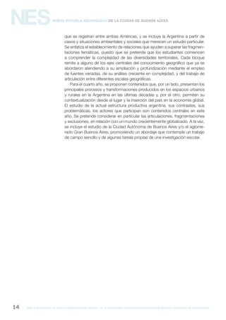 gcba mINISTERIO DE EDUCACIÓN DIRECCIÓN GENERAL DE PLANEAMIENTO e innovación educativa GERENCIA OPERATIVA DE CURRÍCULUM14
NESNueva Escuela Secundaria de la Ciudad de Buenos Aires
que se registran entre ambas Américas, y se incluye la Argentina a partir de
casos y situaciones ambientales y sociales que merecen un estudio particular.
Se enfatiza el establecimiento de relaciones que ayuden a superar las fragmen-
taciones temáticas, puesto que se pretende que los estudiantes comiencen
a comprender la complejidad de las diversidades territoriales. Cada bloque
remite a alguno de los ejes centrales del conocimiento geográfico que ya se
abordaron atendiendo a su ampliación y profundización mediante el empleo
de fuentes variadas, de su análisis creciente en complejidad, y del trabajo de
articulación entre diferentes escalas geográficas.
Para el cuarto año, se proponen contenidos que, por un lado, presentan los
principales procesos y transformaciones producidos en los espacios urbanos
y rurales en la Argentina en las últimas décadas y, por el otro, permiten su
contextualización desde el lugar y la inserción del país en la economía global.
El estudio de la actual estructura productiva argentina, sus contrastes, sus
problemáticas, los actores que participan son contenidos centrales en este
año. Se pretende considerar en particular las articulaciones, fragmentaciones
y exclusiones, en relación con un mundo crecientemente globalizado. A la vez,
se incluye el estudio de la Ciudad Autónoma de Buenos Aires y/o el aglome-
rado Gran Buenos Aires, promoviendo un abordaje que contemple un trabajo
de campo sencillo y de algunas tareas propias de una investigación escolar.
 