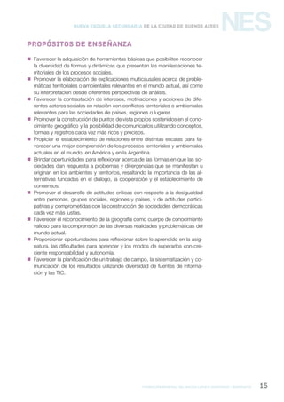 formación general del bachillerato orientado / geografía 15
NESNueva Escuela Secundaria de la Ciudad de Buenos Aires
Propósitos de enseñanza
 Favorecer la adquisición de herramientas básicas que posibiliten reconocer
la diversidad de formas y dinámicas que presentan las manifestaciones te-
rritoriales de los procesos sociales.
 Promover la elaboración de explicaciones multicausales acerca de proble-
máticas territoriales o ambientales relevantes en el mundo actual, así como
su interpretación desde diferentes perspectivas de análisis.
 Favorecer la contrastación de intereses, motivaciones y acciones de dife-
rentes actores sociales en relación con conflictos territoriales o ambientales
relevantes para las sociedades de países, regiones o lugares.
 Promover la construcción de puntos de vista propios sostenidos en el cono-
cimiento geográfico y la posibilidad de comunicarlos utilizando conceptos,
formas y registros cada vez más ricos y precisos.
 Propiciar el establecimiento de relaciones entre distintas escalas para fa-
vorecer una mejor comprensión de los procesos territoriales y ambientales
actuales en el mundo, en América y en la Argentina.
 Brindar oportunidades para reflexionar acerca de las formas en que las so-
ciedades dan respuesta a problemas y divergencias que se manifiestan u
originan en los ambientes y territorios, resaltando la importancia de las al-
ternativas fundadas en el diálogo, la cooperación y el establecimiento de
consensos.
 Promover el desarrollo de actitudes críticas con respecto a la desigualdad
entre personas, grupos sociales, regiones y países, y de actitudes partici-
pativas y comprometidas con la construcción de sociedades democráticas
cada vez más justas.
 Favorecer el reconocimiento de la geografía como cuerpo de conocimiento
valioso para la comprensión de las diversas realidades y problemáticas del
mundo actual.
 Proporcionar oportunidades para reflexionar sobre lo aprendido en la asig-
natura, las dificultades para aprender y los modos de superarlos con cre-
ciente responsabilidad y autonomía.
 Favorecer la planificación de un trabajo de campo, la sistematización y co-
municación de los resultados utilizando diversidad de fuentes de informa-
ción y las TIC.
 