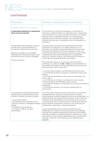 gcba mINISTERIO DE EDUCACIÓN DIRECCIÓN GENERAL DE PLANEAMIENTO e innovación educativa GERENCIA OPERATIVA DE CURRÍCULUM18
NESNueva Escuela Secundaria de la Ciudad de Buenos Aires
Contenidos
Contenidos Alcances y sugerencias para la enseñanza
Ambientes y población en el mundo
La diversidad ambiental y la valorización
de los recursos naturales
El asentamiento de la población, la puesta
en valor de los recursos naturales y la
construcción histórica de los ambientes.
Recursos renovables y no renovables.
Relatividad de la clasificación según la tasa
de extracción de los recursos renovables.
Diversos ambientes.
Los componentes naturales del ambiente:
características y relaciones básicas entre
litosfera, hidrosfera, atmósfera y biosfera.
- Las formas de relieve.
- Los elementos que componen el clima.
- Factores climáticos y variedades climáticas
básicas.
- Los distintos tipos de biomas.
- Los mares y océanos; las aguas
continentales.
En este bloque, se trata de conceptualizar y caracterizar los
elementos y especialmente las vinculaciones entre componentes
que intervienen en la construcción de los ambientes. Se sugiere
demostrar que la diversidad ambiental, aun cuando parezca
depender de las condiciones naturales, es el resultado de las
diversas relaciones que se establecen entre las sociedades y la
naturaleza.
Interesa realizar una caracterización general de los diversos
ambientes, su localización en un globo terráqueo o en un
planisferio. Se considera relevante establecer relaciones entre
las condiciones naturales, los recursos puestos en valor y los
ambientes resultantes. Por otra parte, también se sugiere hacer
comparaciones entre ambientes presentes y pasados para
reconocer y analizar cambios y permanencias en el tiempo en
función de los componentes antes mencionados.
No se pretende realizar un estudio exhaustivo de muchos
ambientes, sino seleccionar dos o tres casos para analizarlos en
profundidad. Se proponen algunos ejemplos para que el docente
elija entre ellos, o bien incluya otros:
- Los ambientes de pradera y la valorización del recurso suelo.
- Los ambientes de selvas y bosques y la valorización del recurso
forestal.
- Los ambientes del desierto y de los oasis y la valorización del
recurso agua.
- Los ambientes de montaña y la valorización de los recursos
mineros y/o propios de diferentes lugares y alturas.
- Los ambientes costeros y la valorización de los recursos ictícolas y
paisajísticos.
- Los ambientes urbanos y los recursos valorados para su
construcción.
Es en este bloque donde el docente podrá incluir los contenidos
de geografía física; se espera una presentación articulada,
contextualizada y problematizada de las dinámicas ambientales. Las
explicaciones de las características del relieve, de las condiciones
climáticas, de la diversidad de los biomas están al servicio de la
comprensión de cómo la dinámica de los componentes naturales
de los ambientes intervienen e influyen en las condiciones de
asentamiento, organización y vida de las personas.
Cuando se pretende conocer dinámicas ambientales y las
problemáticas vinculadas con estas que afrontan las sociedades,
el estudio del ambiente (enfatizando las relaciones entre litosfera,
hidrosfera, atmósfera y biosfera) posibilita un acercamiento mucho
más potente que los estudios fragmentados de los componentes
naturales, frecuentes en las tradiciones de la enseñanza de la
geografía.
 