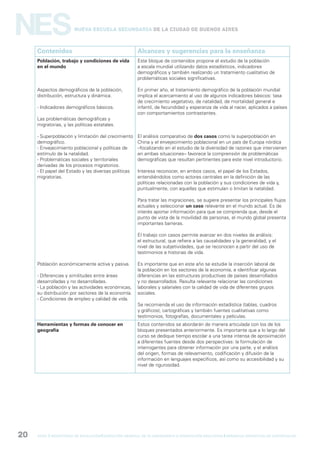 gcba mINISTERIO DE EDUCACIÓN DIRECCIÓN GENERAL DE PLANEAMIENTO e innovación educativa GERENCIA OPERATIVA DE CURRÍCULUM20
NESNueva Escuela Secundaria de la Ciudad de Buenos Aires
Contenidos Alcances y sugerencias para la enseñanza
Población, trabajo y condiciones de vida
en el mundo
Aspectos demográficos de la población,
distribución, estructura y dinámica.
- Indicadores demográficos básicos.
Las problemáticas demográficas y
migratorias, y las políticas estatales.
- Superpoblación y limitación del crecimiento
demográfico.
- Envejecimiento poblacional y políticas de
estímulo de la natalidad.
- Problemáticas sociales y territoriales
derivadas de los procesos migratorios.
- El papel del Estado y las diversas políticas
migratorias.
Población económicamente activa y pasiva.
- Diferencias y similitudes entre áreas
desarrolladas y no desarrolladas.
- La población y las actividades económicas,
su distribución por sectores de la economía.
- Condiciones de empleo y calidad de vida.
Este bloque de contenidos propone el estudio de la población
a escala mundial utilizando datos estadísticos, indicadores
demográficos y también realizando un tratamiento cualitativo de
problemáticas sociales significativas.
En primer año, el tratamiento demográfico de la población mundial
implica el acercamiento al uso de algunos indicadores básicos: tasa
de crecimiento vegetativo, de natalidad, de mortalidad general e
infantil, de fecundidad y esperanza de vida al nacer, aplicados a países
con comportamientos contrastantes.
El análisis comparativo de dos casos como la superpoblación en
China y el envejecimiento poblacional en un país de Europa nórdica
–focalizando en el estudio de la diversidad de razones que intervienen
en ambas situaciones– favorece la comprensión de problemáticas
demográficas que resultan pertinentes para este nivel introductorio.
Interesa reconocer, en ambos casos, el papel de los Estados,
entendiéndolos como actores centrales en la definición de las
políticas relacionadas con la población y sus condiciones de vida y,
puntualmente, con aquellas que estimulan o limitan la natalidad.
Para tratar las migraciones, se sugiere presentar los principales flujos
actuales y seleccionar un caso relevante en el mundo actual. Es de
interés aportar información para que se comprenda que, desde el
punto de vista de la movilidad de personas, el mundo global presenta
importantes barreras.
El trabajo con casos permite avanzar en dos niveles de análisis:
el estructural, que refiere a las causalidades y la generalidad, y el
nivel de las subjetividades, que se reconocen a partir del uso de
testimonios e historias de vida.
Es importante que en este año se estudie la inserción laboral de
la población en los sectores de la economía, e identificar algunas
diferencias en las estructuras productivas de países desarrollados
y no desarrollados. Resulta relevante relacionar las condiciones
laborales y salariales con la calidad de vida de diferentes grupos
sociales.
Se recomienda el uso de información estadística (tablas, cuadros
y gráficos), cartográficas y también fuentes cualitativas como
testimonios, fotografías, documentales y películas.
Herramientas y formas de conocer en
geografía
Estos contenidos se abordarán de manera articulada con los de los
bloques presentados anteriormente. Es importante que a lo largo del
curso se dedique tiempo escolar a una tarea intensa de aproximación
a diferentes fuentes desde dos perspectivas: la formulación de
interrogantes para obtener información por una parte, y el análisis
del origen, formas de relevamiento, codificación y difusión de la
información en lenguajes específicos, así como su accesibilidad y su
nivel de rigurosidad.
 