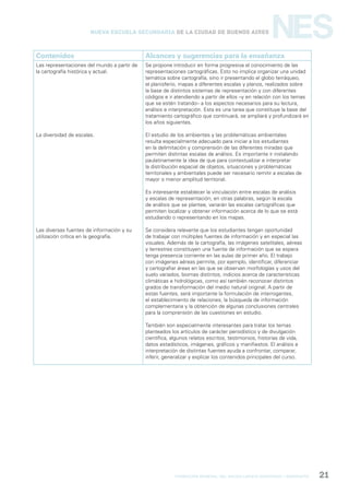 formación general del bachillerato orientado / geografía 21
NESNueva Escuela Secundaria de la Ciudad de Buenos Aires
Contenidos Alcances y sugerencias para la enseñanza
Las representaciones del mundo a partir de
la cartografía histórica y actual.
La diversidad de escalas.
Las diversas fuentes de información y su
utilización crítica en la geografía.
Se propone introducir en forma progresiva el conocimiento de las
representaciones cartográficas. Esto no implica organizar una unidad
temática sobre cartografía, sino ir presentando el globo terráqueo,
el planisferio, mapas a diferentes escalas y planos, realizados sobre
la base de distintos sistemas de representación y con diferentes
códigos e ir atendiendo a partir de ellos –y en relación con los temas
que se estén tratando– a los aspectos necesarios para su lectura,
análisis e interpretación. Esta es una tarea que constituye la base del
tratamiento cartográfico que continuará, se ampliará y profundizará en
los años siguientes.
El estudio de los ambientes y las problemáticas ambientales
resulta especialmente adecuado para iniciar a los estudiantes
en la delimitación y comprensión de las diferentes miradas que
permiten distintas escalas de análisis. Es importante ir instalando
paulatinamente la idea de que para contextualizar e interpretar
la distribución espacial de objetos, situaciones y problemáticas
territoriales y ambientales puede ser necesario remitir a escalas de
mayor o menor amplitud territorial.
Es interesante establecer la vinculación entre escalas de análisis
y escalas de representación; en otras palabras, según la escala
de análisis que se plantee, variarán las escalas cartográficas que
permiten localizar y obtener información acerca de lo que se está
estudiando o representando en los mapas.
Se considera relevante que los estudiantes tengan oportunidad
de trabajar con múltiples fuentes de información y en especial las
visuales. Además de la cartografía, las imágenes satelitales, aéreas
y terrestres constituyen una fuente de información que se espera
tenga presencia corriente en las aulas de primer año. El trabajo
con imágenes aéreas permite, por ejemplo, identificar, diferenciar
y cartografiar áreas en las que se observan morfologías y usos del
suelo variados, biomas distintos, indicios acerca de características
climáticas e hidrológicas, como así también reconocer distintos
grados de transformación del medio natural original. A partir de
estas fuentes, será importante la formulación de interrogantes,
el establecimiento de relaciones, la búsqueda de información
complementaria y la obtención de algunas conclusiones centrales
para la comprensión de las cuestiones en estudio.
También son especialmente interesantes para tratar los temas
planteados los artículos de carácter periodístico y de divulgación
científica, algunos relatos escritos, testimonios, historias de vida,
datos estadísticos, imágenes, gráficos y manifiestos. El análisis e
interpretación de distintas fuentes ayuda a confrontar, comparar,
inferir, generalizar y explicar los contenidos principales del curso.
 