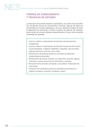 gcba mINISTERIO DE EDUCACIÓN DIRECCIÓN GENERAL DE PLANEAMIENTO e innovación educativa GERENCIA OPERATIVA DE CURRÍCULUM22
NESNueva Escuela Secundaria de la Ciudad de Buenos Aires
Formas de conocimiento
y técnicas de estudio
La Educación Secundaria requiere la apropiación, por parte de los estudian-
tes, de distintas formas de conocimiento y técnicas. Algunas de estas son
compartidas por diversas asignaturas, como por ejemplo el análisis de texto,
la elaboración de resúmenes y síntesis, la lectura de gráficos. Sin embargo,
estos modos de conocer adquieren especificidad en el marco de los diversos
contenidos por aprender.
 Lectura, análisis e interpretación de distintas representaciones
cartográficas.
 Lectura, análisis e interpretación de distintas fuentes de información
visual (fotografías, imágenes satelitales, infografías, documentales,
películas de ficción, pinturas, entre otras).
 Identificación de diversas escalas en el análisis de diferentes
problemáticas ambientales.
 Identificación de actores sociales, sus relaciones, acciones, lógicas,
intereses y consecuencias de sus decisiones y acciones.
 Reconocimiento de ideas principales y secundarias. Elaboración de
resúmenes.
 Utilización del vocabulario propio de la disciplina para describir y
explicar conceptos, procesos, temáticas y casos.
 