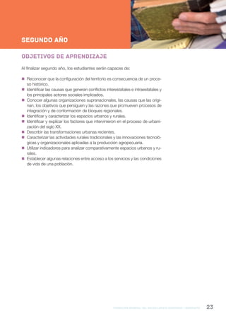 formación general del bachillerato orientado / geografía 23
NESNueva Escuela Secundaria de la Ciudad de Buenos Aires
2ºAño
SEGUNDO AÑO
Objetivos de aprendizaje
Al finalizar segundo año, los estudiantes serán capaces de:
 Reconocer que la configuración del territorio es consecuencia de un proce-
so histórico.
 Identificar las causas que generan conflictos interestatales e intraestatales y
los principales actores sociales implicados.
 Conocer algunas organizaciones supranacionales, las causas que las origi-
nan, los objetivos que persiguen y las razones que promueven procesos de
integración y de conformación de bloques regionales.
 Identificar y caracterizar los espacios urbanos y rurales.
 Identificar y explicar los factores que intervinieron en el proceso de urbani-
zación del siglo XX.
 Describir las transformaciones urbanas recientes.
 Caracterizar las actividades rurales tradicionales y las innovaciones tecnoló-
gicas y organizacionales aplicadas a la producción agropecuaria.
 Utilizar indicadores para analizar comparativamente espacios urbanos y ru-
rales.
 Establecer algunas relaciones entre acceso a los servicios y las condiciones
de vida de una población.
 