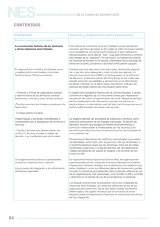 gcba mINISTERIO DE EDUCACIÓN DIRECCIÓN GENERAL DE PLANEAMIENTO e innovación educativa GERENCIA OPERATIVA DE CURRÍCULUM24
NESNueva Escuela Secundaria de la Ciudad de Buenos Aires
Contenidos
Contenidos Alcances y sugerencias para la enseñanza
Estados y territorios en el mundo
La construcción histórica de los territorios
y de las relaciones entre Estados
El mapa político mundial y los Estados como
unidades político territoriales construidas
históricamente. Cambios recientes.
- Atributos y formas de organización política
y administrativa de los territorios: estados
autónomos, colonias y otras formas jurídicas.
- Transformaciones territoriales posteriores a la
Guerra Fría.
- El mapa político mundial.
Problemáticas y conflictos interestatales e
intraestatales por la apropiación de territorios y
recursos.
- Causas y factores que desencadenan los
conflictos. Actores sociales y niveles de
decisión. Las manifestaciones territoriales.
Las organizaciones políticas supraestatales:
contextos y objetivos de su creación.
Los procesos de integración y la conformación
de bloques regionales.
Este bloque de contenidos tiene por finalidad que los estudiantes
conozcan ejemplos de países en los cuales el orden territorial y estatal
es el resultado de una construcción histórica, lo que implicaría la
desnaturalización de la idea de “país” cuya base territorial es contene-
dora estable de la “población”. Por tal motivo, es importante enseñar
los cambios territoriales en el tiempo, entendidos como resultado de
tensiones sociales, consensos y acuerdos entre países y grupos.
Interesa que esta idea sea construida a partir del estudio especial
de un par de casos relevantes a nivel mundial (por ejemplo: el
desmembramiento de la URSS o el de Yugoslavia; la reunificación
de Alemania, la descolonización de Hong Kong) en los cuales sea
posible presentar causalidades y derivaciones en la delimitación
territorial y también en el plano social, económico, cultural y de
ejercicio del poder político de unos grupos sobre otros.
El trabajo con cartografía histórica de las últimas décadas, a escala
continental o regional, es un instrumento válido para representar
secuencias de fusión o fragmentación territorial. Requerirá siempre
del acompañamiento de información que permita avanzar en
explicaciones y contextualizaciones de tales transformaciones en el
ámbito político-estatal nacional e internacional.
Se propone abordar los conceptos de soberanía y territorio como
atributos constitutivos de los Estados nacionales. El estudio de
ejemplos actuales que pongan de relieve las problemáticas y
conflictos interestatales e intraestatales por los recursos y los
territorios permite profundizar la desnaturalización de los países tal
como existen hoy.
Situaciones emblemáticas de conflictos interestatales que podrían
ser abordadas, entre otras, son: la guerra en Irak por el petróleo, o
el conflicto palestino-israelí por los territorios. Entre los de índole
intraestatal, sugerimos, a modo de ejemplo: las reivindicaciones
independentistas de los vascos en España, o la sumisión de los
kurdos en Irak.
Es importante remarcar que en los últimos años, las organizaciones
supranacionales se han constituido en actores decisivos en la política
internacional. Interesa considerar sus fundamentos y la medida en que
éstos cristalizan o no en sus diferentes planos de intervención a escala
mundial. Es suficiente para desarrollar tales contenidos seleccionar una
de las organizaciones más reconocidas, como la ONU, la OEA, la OCDE,
y detenerse en el estudio de uno de sus programas en particular.
Los bloques económicos se presentan como otra modalidad de
relaciones entre Estados, con objetivos diferentes de los de las
organizaciones anteriores, de las que deben quedar claramente
diferenciados. Se sugiere remarcar que la formación de estos
bloques tiende principalmente a favorecer el crecimiento económico
de sus integrantes.
 