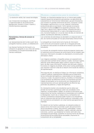 gcba mINISTERIO DE EDUCACIÓN DIRECCIÓN GENERAL DE PLANEAMIENTO e innovación educativa GERENCIA OPERATIVA DE CURRÍCULUM26
NESNueva Escuela Secundaria de la Ciudad de Buenos Aires
Contenidos Alcances y sugerencias para la enseñanza
- La revolución verde y las nuevas tecnologías.
Las innovaciones tecnológicas, científicas
y organizacionales en las producciones
agropecuaria, forestal y minera: impacto y
transformaciones espaciales.
También, es importante destacar que en un mismo país pueden
coexistir grupos de campesinos que practican una agricultura de
subsistencia con herramientas tradicionales y grupos empresarios
que invierten en grandes extensiones de tierra, incorporan nuevas
tecnologías y agroinsumos y a su vez, obtienen importantes
producciones para la exportación. Como ejemplo se propone
comparar el cultivo de uno de los siguientes productos: maíz,
trigo, arroz, alguna fruta o alguna hortaliza, utilizando técnicas y
herramientas tradicionales en un caso y tecnología de punta en
otro. Conviene focalizar en: el uso de mano de obra, la inversión de
capital, la producción obtenida y su destino.
Herramientas y formas de conocer en
geografía
Las representaciones del mundo a partir de la
cartografía histórica y actual, y la teledetección.
Las diversas fuentes de información y su
utilización en geografía: el uso crítico de fuentes
cuantitativas y la complementariedad de las
fuentes cualitativas.
Los contenidos de este bloque se abordarán a lo largo de todo el
año, de manera articulada con los ejes presentados anteriormente.
La cartografía se incluirá tanto como fuente de información
como forma de comunicación a partir de un lenguaje particular.
Su selección será acorde a la escala de la situación que se esté
estudiando.
La inclusión de cartografía histórica resulta de especial interés para
el tratamiento de los procesos de conformación de los Estados, para
reconocer información vinculada a la urbanización y la construcción
del espacio urbano.
Las imágenes satelitales y fotografías aéreas son especialmente
ricas para tratar también temas urbanos y rurales, reconocer lugares,
delimitar zonas diferenciadas según criterios, buscar en ellas o a
partir de ellas nueva información, localizar usos del suelo y deducir
funciones en imágenes de detalle, entre otras muchas posibilidades
que requieren retomar la idea de la relación entre escala de análisis y
de representación.
Para segundo año, se destaca el trabajo con información estadística,
cuadros y gráficos, especialmente indicados para el tratamiento
de los contenidos demográficos y relacionados con los espacios
urbanos y rurales. Se propone la lectura, el análisis, la interpretación
y la comparación de diferentes fuentes. Es importante que este
trabajo se acompañe con la construcción y/o interpretación de
representaciones como por ejemplo gráficos de diferente tipo,
pirámides de población y mapas demográficos.
Es interesante enseñar a los estudiantes que los datos que
brindan las fuentes cuantitativas suelen ser concebidos como
objetivos, incuestionables y fiables, en cambio la información que
proporcionan las fuentes cualitativas es interpretada como subjetiva
e ideologizada. A partir de un trabajo crítico y comparativo con
fuentes cuantitativas el docente puede mostrar a sus estudiantes
que en ocasiones este tipo de fuente puede ser manipulado y que
es importante la contrastación con otras fuentes para garantizar su
fiabilidad.
En relación con las fuentes cualitativas, es relevante analizar el
alcance de la información que brindan a partir del acercamiento
de los estudiantes a relatos, documentos, publicidades, nuevas
producciones culturales –fotografías, cuadros, películas, poemas,
canciones, cuentos– que despierten el interés, estimulen otras
estrategias de aprendizaje, posibiliten el reconocimiento de diversas
dimensiones de las problemáticas estudiadas y favorezcan la
comprensión de su complejidad.
 
