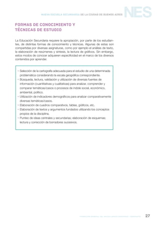 formación general del bachillerato orientado / geografía 27
NESNueva Escuela Secundaria de la Ciudad de Buenos Aires
La Educación Secundaria requiere la apropiación, por parte de los estudian-
tes, de distintas formas de conocimiento y técnicas. Algunas de estas son
compartidas por diversas asignaturas, como por ejemplo el análisis de texto,
la elaboración de resúmenes y síntesis, la lectura de gráficos. Sin embargo,
estos modos de conocer adquieren especificidad en el marco de los diversos
contenidos por aprender.
 Selección de la cartografía adecuada para el estudio de una determinada
problemática considerando la escala geográfica correspondiente.
 Búsqueda, lectura, validación y utilización de diversas fuentes de
información (cuantitativas y cualitativas) para analizar, comprender y
comparar temáticas/casos o procesos de índole social, económico,
ambiental, político.
 Utilización de indicadores demográficos para analizar comparativamente
diversas temáticas/casos.
 Elaboración de cuadros comparativos, tablas, gráficos, etc.
 Elaboración de textos y argumentos fundados utilizando los conceptos
propios de la disciplina.
 Punteo de ideas centrales y secundarias; elaboración de esquemas;
lectura y corrección de borradores sucesivos.
Formas de conocimiento y
técnicas de estudio
 