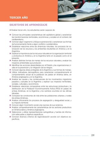 formación general del bachillerato orientado / geografía 29
NESNueva Escuela Secundaria de la Ciudad de Buenos Aires
2ºAño
TERCER AÑO
Objetivos de aprendizaje
Al finalizar tercer año, los estudiantes serán capaces de:
 Conocer las principales características del capitalismo global y caracterizar
las transformaciones territoriales, económicas y sociales en el contexto del
neoliberalismo.
 Conocer algún organismo y bloque supranacional y caracterizar sus formas
de funcionamiento frente a algún conflicto o problemática.
 Establecer relaciones entre las dinámicas naturales, los procesos de va-
lorización de los recursos y los ambientes resultantes en América y en la
Argentina.
 Explicar la importancia de los recursos naturales en la organización territorial
y productiva en América y en la Argentina tanto en el pasado como en el
presente.
 Analizar distintas formas de manejo de los recursos naturales y evaluar los
impactos ambientales que producen.
 Identificar las acciones desarrolladas por el Estado y las organizaciones ci-
viles en la prevención y la mitigación de los riesgos.
 Conocer algunas áreas protegidas de la Argentina y sus formas de manejo.
 Utilizar indicadores demográficos para caracterizar comparativamente el
comportamiento actual de la población de países en América latina, en
América anglosajona y en la Argentina.
 Analizar las causas y las consecuencias de los movimientos migratorios
pasados y actuales en la Argentina y explicar sus impactos territoriales,
sociales, culturales y económicos.
 Establecer relaciones comparativas entre las estructuras productivas y la
distribución de la Población Económicamente Activa (PEA) en países de
ambas Américas, en la Argentina y los cambios ocurridos en las últimas
décadas.
 Comparar las condiciones de vida entre las poblaciones urbanas y rurales
de ambas Américas.
 Analizar críticamente los procesos de segregación y desigualdad social, y
su impacto territorial.
 Conocer algún movimiento social y las razones de sus reclamos.
 Analizar comparativamente las características de los sectores productivos
en América latina y América anglosajona.
 Seleccionar y utilizar representaciones cartográficas y fuentes de informa-
ción adecuadas a objetivos específicos.
 Conocer diversos criterios de regionalización acorde con objetivos es-
pecíficos.
 