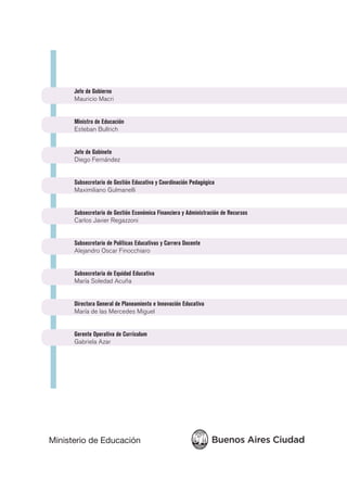 Jefe de Gobierno
Mauricio Macri
Ministro de Educación
Esteban Bullrich
Jefe de Gabinete
Diego Fernández
Subsecretario de Gestión Educativa y Coordinación Pedagógica
Maximiliano Gulmanelli
Subsecretario de Gestión Económica Financiera y Administración de Recursos
Carlos Javier Regazzoni
Subsecretario de Políticas Educativas y Carrera Docente
Alejandro Oscar Finocchiaro
Subsecretaria de Equidad Educativa
María Soledad Acuña
Directora General de Planeamiento e Innovación Educativa
María de las Mercedes Miguel
Gerente Operativa de Currículum
Gabriela Azar
 