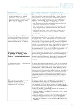formación general del bachillerato orientado / geografía 31
NESNueva Escuela Secundaria de la Ciudad de Buenos Aires
Contenidos Alcances y sugerencias para la enseñanza
 América latina y América anglosajona
en la Organización de los Estados
Americanos (OEA), Asociación
Latinoamericana de Integración (ALADI),
Banco Mundial, Organización de las
Naciones Unidas (ONU).
Los principales bloques en América latina
(Mercosur, Unasur y CAN, ALADI, Celac,
Alianza del Pacífico, ALBA) y otros que
reúnen a países de América latina y de
América anglosajona (ALCA y NAFTA).
Se recomienda seguir un caso o un problema en debate que se
esté tratando en un organismo internacional, y analizar el ejercicio
relativo del poder, el nivel de injerencia en la toma de decisiones y
el papel desempeñado por los países de América anglosajona (en
especial Estados Unidos) y los de América latina. Por ejemplo:
 En organismos de la ONU (Unesco, PNUD, OMS u otros).
 Las intervenciones del Banco Mundial para América latina en el
contexto de la reestructuración capitalista.
 Los alcances de las discusiones históricas en el seno de la OEA
por la participación de Cuba o la imposición de sanciones o de
ayuda a algún país miembro.
 La posición de Estados Unidos en la cumbre ecológica de Río
de Janeiro u otra reunión actual en que se traten cuestiones
ambientales.
En relación con los bloques económicos se espera que se retomen
los objetivos y proyectos que dieron origen al Mercosur –tratados
en segundo año– al Unasur, al ALCA o al Nafta incluyendo en el
análisis los cambios territoriales –y en especial en la concepción de
las fronteras– que facilitan la circulación de bienes entre los países
que los conforman. El tratamiento de uno de los proyectos de
transporte y comunicación que se esté desarrollando permite abordar
la conectividad como condición para la conformación del bloque, y a
la vez atender las razones por las cuales algunas áreas resultan mejor
articuladas que otras. Por ejemplo, la hidrovía Paraná-Paraguay o los
distintos corredores y nodos de integración en el Cono Sur.
Contrastes en los ambientes, en
el manejo de los recursos y en las
problemáticas ambientales en
América, y en especial en la Argentina
La diversidad ambiental y la valorización de
los recursos naturales.
Diferentes ambientes según dinámicas
naturales, recursos valorados
históricamente y participación de las
sociedades en su construcción.
En este bloque de contenidos se plantea el estudio de las cuestiones
ambientales de América respetando su complejidad y evitando su
fragmentación. Se propone presentar el mapa ambiental de América
y poner énfasis en el tratamiento de la Argentina, atendiendo a las
mutuas relaciones y articulaciones entre los procesos sociales y
naturales.
El estudio de América permite realizar un trabajo comparativo entre
ambientes que poseen similares componentes físico-naturales pero
que son diferentes debido a las formas históricas de asentamiento
de la población, la puesta en valor y las formas de explotación de
determinados recursos. Es importante prestar atención a los que
fueron y son recursos estratégicos para las economías nacionales en
ambas Américas y al hecho que, para los países latinoamericanos,
los recursos constituyeron y constituyen la base productiva y de
inserción en el mercado mundial mientras que para los países de
América anglosajona ocupan el lugar de uno de los factores de
producción.
Se propone introducir de un modo general la distribución de los
recursos agua, suelo, vegetación, minerales y combustibles, y
enfatizar los motivos por los cuales diferentes actores sociales los
han valorado en ciertos momentos y en distintos lugares. Además
de la presentación general, se sugiere analizar y comparar un par de
ambientes contrastantes, por ejemplo:
 Recursos naturales y ambientes en la llanura del Mississippi y la
chaco-pampeana en América del Sur.
 Recursos naturales en los grandes ambientes de montaña de los
Andes y las Rocosas.
 Recursos naturales en el desierto de Atacama y en el californiano.
 Recursos paisajísticos, ictícolas u otros en ambientes litorales
anglosajones y latinoamericanos (por ejemplo, islas del Caribe,
península de Florida, Brasil, Perú o sur de Chile, y litoral atlántico
Argentino).
 