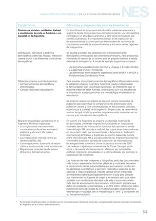 formación general del bachillerato orientado / geografía 33
NESNueva Escuela Secundaria de la Ciudad de Buenos Aires
Contenidos Alcances y sugerencias para la enseñanza
Contrastes sociales: población, trabajo
y condiciones de vida en América, y en
especial en la Argentina
Distribución, estructura y dinámica
demográfica a distintas escalas. Población
urbana y rural. Las diferentes transiciones
demográficas.
Población urbana y rural de Argentina.
 Comportamientos demográficos
diferenciados.
 Censos nacionales de población.
Migraciones pasadas y presentes en la
Argentina. Políticas migratorias.
 Las migraciones internacionales:
transoceánicas de países europeos,6
asiáticos y africanos. De países
limítrofes.
 Las migraciones internas: entre las
décadas del 50 y 60.
 Las emigraciones: durante la dictadura
militar y en épocas de crisis económicas.
 Migraciones recientes desde países
africanos y latinoamericanos.
En este bloque se propone el estudio de la población americana y
argentina desde dos perspectivas complementarias: una demográfica
centrada en un abordaje cuantitativo y otra social enriquecida con
fuentes cualitativas. Es importante avanzar en la explicación de
las características y consecuencias diferenciales de los ritmos de
crecimiento a escala de ambas Américas y al interior de las regiones
de la Argentina.
Se apunta a resaltar los contrastes en el comportamiento
demográfico entre países del continente americano. Para analizar los
contrastes al interior de un mismo país se propone trabajar a escala
nacional de la Argentina. A modo de ejemplo sugerimos comparar:
 Las estructuras poblacionales de Haití y Uruguay o Estados Unidos
y Guatemala o Chile y Honduras.
 Las diferencias entre regiones argentinas como el NEA o el NOA y
el Aglomerado Gran Buenos Aires.
Para enseñar los comportamientos demográficos diferenciados entre
la población urbana y rural de la Argentina resulta indispensable
la familiarización con los censos nacionales. Es importante que el
docente presente estas fuentes, analice junto con sus estudiantes
la información que proporcionan y la metodología empleada en su
elaboración.
Se propone realizar un análisis de algunos censos nacionales de
población para identificar el comportamiento diferenciado de la
población urbana y rural contextualizado en los procesos políticos,
económicos y sociales de la Argentina. En particular, se recomienda
analizar de qué modo los pueblos originarios están presentes en los
censos y en los estudios demográficos.
En cuanto a la Argentina se propone un abordaje histórico de
las principales corrientes migratorias focalizando en las políticas
estatales dentro del marco de los cambios del capitalismo desde
fines del siglo XIX hasta la actualidad: las migraciones interoceánicas
en el contexto dado por la inserción de la Argentina en la división
internacional del trabajo y la pobreza en ciertos países de Europa
entre fines del siglo XIX y principios del XX; las migraciones internas
y limítrofes durante el período de sustitución de importaciones;
las emigraciones durante la última dictadura y la crisis de 2001.
Las cadenas migratorias provenientes de Corea, Senegal, entre
otros, y de países latinoamericanos. Merecen ser incluidas las
políticas migratorias impulsadas en la última década, por ejemplo, la
repatriación de científicos.
Las historias de vida, imágenes y fotografías, películas documentales
y de ficción, expresiones artísticas plásticas y musicales favorecen
la comprensión de las subjetividades que permanecen ocultas en
los abordajes cuantitativos y permiten reconstruir aspectos de las
cadenas o redes migratorias. Resulta valioso tomar entrevistas
a inmigrantes elaboradas especialmente en el aula para conocer
sus historias en los lugares de origen y en nuestro país, sus redes
sociales, sus condiciones laborales y de vida, y sus expectativas.
Este tipo de acercamiento permite reunir información primaria que
debe ser analizada y sistematizada, y en otro orden, reflexionar sobre
cuestiones como la riqueza de la multiculturalidad, los problemas y
estereotipos vinculados con la mirada hacia el “otro” y las razones de
su frecuente exclusión.
6
Se recomienda articular estos contenidos con los propuestos para Historia de tercer año: La organización nacional y el orden conservador
en Argentina en el contexto latinoamericano.
 