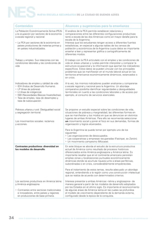 gcba mINISTERIO DE EDUCACIÓN DIRECCIÓN GENERAL DE PLANEAMIENTO e innovación educativa GERENCIA OPERATIVA DE CURRÍCULUM34
NESNueva Escuela Secundaria de la Ciudad de Buenos Aires
Contenidos Alcances y sugerencias para la enseñanza
La Población Económicamente Activa (PEA)
y la ocupación por sectores de la economía
a escala regional y nacional.
 La PEA por sectores de la economía en
países productores de materias primas y
en países industrializados.
Trabajo y empleo. Sus relaciones con las
condiciones laborales y las condiciones de
vida
Indicadores de empleo y calidad de vida:
 IDH (Índice de Desarrollo Humano).
 LP (línea de pobreza).
 LI (línea de indigencia).
 NBI (Necesidades Básicas Insatisfechas).
 Tasa de empleo, tasa de desempleo y
tasa de subocupación.
Pobreza urbana y rural. Desigualdad social
y segregación territorial.
Los movimientos sociales: reclamos
y acciones.
El análisis de la PEA permite establecer relaciones y
comparaciones entre las diferentes configuraciones productivas
tanto a escala de las dos Américas como en mayor detalle para la
escala de la Argentina.
Interesa que los estudiantes tengan acceso a diferentes fuentes
estadísticas, en especial a algunas tablas de los censos de
población y económicos de la Argentina cuyos datos es importante
enseñar a leer y representar gráfica o cartográficamente de
diferentes modos.
El trabajo con la PEA articulado con el empleo y las condiciones de
vida en áreas urbanas y rurales permite interpretar y comparar la
estructura ocupacional y la información que aportan los indicadores
específicos. Estos datos se pueden vincular con los principales
problemas que se manifiestan en el mundo laboral actual en los
territorios americanos económicamente dinámicos, estancados o
en crisis.
A la vez, los mismos indicadores pueden analizarse y compararse
a escala regional y nacional para la Argentina. Un abordaje
comparativo posibilita identificar regularidades y desigualdades
territoriales en cuanto a las condiciones laborales y de acceso por
ejemplo, al consumo de servicios esenciales.
Se propone un estudio especial sobre las condiciones de vida,
situaciones de pobreza y marginalidad, las diferentes formas en
que se manifiestan y los modos en que se denuncian en distintos
lugares de ambas Américas. Para ello se recomienda seleccionar
un movimiento social y poner el foco en sus demandas, formas de
organización y logros alcanzados.
Para la Argentina se puede tomar por ejemplo uno de los
siguientes:
 Las organizaciones de desocupados.
 Las cooperativas y empresas recuperadas (Fasinpat, ex Zanón).
 Un movimiento campesino (Mocase).
Contrastes productivos: diversidad en
los modelos de desarrollo
Los sectores productivos en América latina
y América anglosajona.
 Contrastes entre sectores tradicionales
e innovadores, entre países y regiones
en producciones de base primaria.
En este bloque se aborda el estudio de la estructura productiva
actual de América como resultado de procesos históricos
diferenciados entre América anglosajona y América latina. Es
importante resaltar que en el continente americano persisten
amplias zonas y localizaciones puntuales económicamente
dinámicas donde se acumula riqueza junto a áreas periféricas,
subordinadas o en crisis, considerablemente empobrecidas.
Para el tratamiento de estos temas, resulta adecuado un abordaje
regional, entendiendo a la región como una construcción intelectual
que se realiza de acuerdo con determinados criterios.
Interesa presentar a ambas Américas –latina y anglosajona– de
manera general a partir de los modelos de desarrollo adoptados
por los Estados en el último siglo. Es importante el reconocimiento
de algunas áreas de América latina en las cuales se profundiza
el modelo de crecimiento dependiente de la demanda externa,
configurado desde la época de la conquista.
 