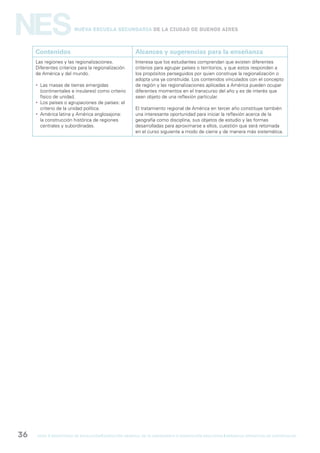 gcba mINISTERIO DE EDUCACIÓN DIRECCIÓN GENERAL DE PLANEAMIENTO e innovación educativa GERENCIA OPERATIVA DE CURRÍCULUM36
NESNueva Escuela Secundaria de la Ciudad de Buenos Aires
Contenidos Alcances y sugerencias para la enseñanza
Las regiones y las regionalizaciones.
Diferentes criterios para la regionalización
de América y del mundo.
 Las masas de tierras emergidas
(continentales e insulares) como criterio
físico de unidad.
 Los países o agrupaciones de países: el
criterio de la unidad política.
 América latina y América anglosajona:
la construcción histórica de regiones
centrales y subordinadas.
Interesa que los estudiantes comprendan que existen diferentes
criterios para agrupar países o territorios, y que estos responden a
los propósitos perseguidos por quien construye la regionalización o
adopta una ya construida. Los contenidos vinculados con el concepto
de región y las regionalizaciones aplicadas a América pueden ocupar
diferentes momentos en el transcurso del año y es de interés que
sean objeto de una reflexión particular.
El tratamiento regional de América en tercer año constituye también
una interesante oportunidad para iniciar la reflexión acerca de la
geografía como disciplina, sus objetos de estudio y las formas
desarrolladas para aproximarse a ellos, cuestión que será retomada
en el curso siguiente a modo de cierre y de manera más sistemática.
 