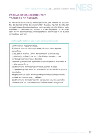 formación general del bachillerato orientado / geografía 37
NESNueva Escuela Secundaria de la Ciudad de Buenos Aires
La educación secundaria requiere la apropiación, por parte de los estudian-
tes, de distintas formas de conocimiento y técnicas. Algunas de estas son
compartidas por diversas asignaturas como, por ejemplo, el análisis de texto,
la elaboración de resúmenes y síntesis, la lectura de gráficos. Sin embargo,
estos modos de conocer adquieren especificidad en el marco de los diversos
contenidos a aprender.
En Geografía de tercer año, cobran particular relevancia:
 Confección de mapas temáticos.
 Análisis de diversos criterios para regionalizar acorde a objetivos
específicos.
 Búsqueda de diversas fuentes de información (cuantitativas y
cualitativas) y evaluación de su confiabilidad en relación con una
temática/problemática/casos definidos.
 Selección y utilización de representaciones cartográficas adecuadas a
objetivos específicos.
 Establecimiento de relaciones comparativas entre diversos
componentes y características de las temáticas, problemáticas y casos
estudiados.
 Interpretación del papel desempeñado por diversos actores sociales,
sus lógicas, intereses y racionalidades.
 Establecimiento de relaciones entre los recursos naturales valorados
históricamente y la diversidad ambiental resultante en la Argentina.
Formas de conocimiento y
técnicas de estudio
 