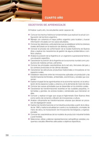 gcba mINISTERIO DE EDUCACIÓN DIRECCIÓN GENERAL DE PLANEAMIENTO e innovación educativa GERENCIA OPERATIVA DE CURRÍCULUM38
NESNueva Escuela Secundaria de la Ciudad de Buenos Aires
2ºAño
cuarto AÑO
Objetivos de aprendizaje
Al finalizar cuarto año, los estudiantes serán capaces de:
 Conocer los hechos históricos fundamentales que explican la actual con-
figuración del territorio argentino.
 Manejar con solvencia el mapa político argentino para localizar y buscar
información vinculada con los casos estudiados.
 Conocer las relaciones y articulaciones que se establecen entre los diversos
niveles del Estado en la resolución de distintos conflictos.
 Conocer el proceso de conformación de la Ciudad Autónoma de Buenos
Aires y explicar los mecanismos de gestión de alguna problemática o con-
flicto urbanos.
 Analizar la posición de la Argentina en un organismo supranacional frente a
una situación específica.
 Caracterizar la posición de la Argentina en la economía mundial como pro-
ductora de materias primas y alimentos.
 Conocer las principales características de la red vial y ferroviaria del país y
los cambios producidos en las últimas décadas.
 Caracterizar las estructuras productivas tradicionales e innovadoras en los
espacios rurales.
 Establecer relaciones entre las innovaciones aplicadas a la producción y las
transformaciones territoriales, ambientales, económicas y sociales que oca-
sionan.
 Explicar el papel de las agroindustrias en la economía nacional, en la articu-
lación de los espacios rurales y urbanos y en la demanda de mano de obra.
 Conocer las nuevas actividades que se desarrollan en los ámbitos rurales.
 Caracterizar las transformaciones recientes en las ciudades pequeñas, in-
termedias y grandes, los actores locales y extralocales que intervienen en
ellas.
 Conocer y explicar el lugar que ocupa el Aglomerado Gran Buenos Aires
como centro de comando y difusión de innovaciones y cultura.
 Analizar críticamente las transformaciones urbanas que derivan en proce-
sos de segregación social.
 Explicar las transformaciones en la industria producidas a partir de la déca-
da de 1990 y hasta la actualidad en cuanto a su localización, el empleo de
mano de obra y la incorporación de innovaciones tecnológicas y organiza-
cionales.
 Conocer las características de los modelos de producción industrial fordista
y post-fordista.
 Seleccionar, utilizar y elaborar representaciones cartográficas variadas y es-
quemas a escalas diferentes adecuadas a objetivos específicos.
 