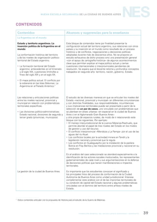 formación general del bachillerato orientado / geografía 39
NESNueva Escuela Secundaria de la Ciudad de Buenos Aires
Contenidos
Contenidos Alcances y sugerencias para la enseñanza
La Argentina en el mundo
Estado y territorio argentinos. La
inserción política de la Argentina en el
mundo
La conformación histórica del territorio
y de los niveles de organización político-
territorial del Estado argentino.
 La formación territorial del Estado
argentino: antecedentes en el Virreinato
y el siglo XIX, cuestiones limítrofes a
fines del siglo XIX y en el siglo XX.
 El mapa político actual. El conflicto por
la soberanía en las Islas Malvinas. La
Argentina en el Tratado Antártico.7
Las relaciones y articulaciones políticas
entre los niveles nacional, provincial y
municipal en relación con problemáticas
territoriales específicas.
 Las divisiones político-administrativas:
Estado nacional, divisiones de segundo y
tercer grado (provincias, municipios).
La gestión de la ciudad de Buenos Aires.
Este bloque de contenidos tiene por finalidad presentar la
configuración actual del territorio argentino, sus relaciones con otros
países y su inserción en el mundo como resultado de un proceso
histórico y de conflictos, negociaciones y decisiones políticas
adoptadas durante más de doscientos años. No se propone un
estudio exhaustivo de dicho proceso sino una presentación general
–con el apoyo de cartografía histórica– de algunos acontecimientos
clave que permiten explicar el mapa político actual y ciertas
cuestiones internacionales o interprovinciales pendientes de
resolución. Se espera que el docente retome y profundice conceptos
trabajados en segundo año: territorio, nación, gobierno, Estado.
El estudio de las diversas maneras en que se articulan los niveles del
Estado –nacional, provincial y municipal– en diferentes circunstancias
y con distintas finalidades, sus responsabilidades, incumbencias
y sus implicancias territoriales puede ser presentado a partir de la
selección de un par de casos, uno vinculado con problemáticas que
se plantean en áreas urbanas –en especial en la ciudad de Buenos
Aires o en el Aglomerado Gran Buenos Aires–
y otra propia de espacios rurales, de modo de ir relacionando este
bloque con los siguientes. Por ejemplo:
 El manejo interjurisdiccional de la cuenca Matanza-Riachuelo, que
permite abordar el papel de tres niveles del Estado en los modos
de gestión y uso del recurso.
 El conflicto interprovincial –Mendoza y La Pampa– por el uso de las
aguas del río Atuel.
 Los conflictos locales por la actividad minera en Tandil y la
legislación nacional y provincial que la regula.
 Los conflictos en Gualeguaychú por la instalación de la pastera
Botnia en Fray Bentos y las mediaciones provincial y nacional en su
resolución.
En el análisis del caso seleccionado se atenderá especialmente a la
identificación de los actores sociales involucrados, los representantes
gubernamentales de cada nivel y sus argumentaciones en la defensa
de decisiones políticas que tienen manifestaciones e impactos
territoriales.
Es importante que los estudiantes conozcan el significado y
los principales hitos del proceso de conformación de la Ciudad
Autónoma de Buenos Aires como unidad jurisdiccional. Interesa
complementar este análisis con el de las improntas territoriales de
su condición de capital del Estado nacional y algunas problemáticas
vinculadas con el dominio del territorio entre ambos niveles de
Estado.
7
Estos contenidos articulan con la propuesta de Historia para el estudio de la Guerra de Malvinas.
 