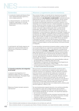 gcba mINISTERIO DE EDUCACIÓN DIRECCIÓN GENERAL DE PLANEAMIENTO e innovación educativa GERENCIA OPERATIVA DE CURRÍCULUM40
NESNueva Escuela Secundaria de la Ciudad de Buenos Aires
Contenidos Alcances y sugerencias para la enseñanza
 La evolución histórica de Buenos Aires
como capital del Estado argentino y
como ciudad autónoma.
 La descentralización. Los alcances de
la gestión organizada en comunas:
problemáticas barriales y modos de
tratamiento.
La participación del Estado argentino en
organismos supranacionales políticos,
económicos y financieros, sociales y
culturales.
Para conocer el origen y el sentido de los mecanismos de gestión
y participación y las divisiones político-administrativas internas, se
puede seleccionar una situación a escala barrial y analizarla poniendo
especial atención en las cuestiones que la generan, de qué manera
los vecinos se organizan y peticionan, cómo el gobierno atiende o
se anticipa a las demandas, gestiona los conflictos y alcanza o no a
resolverlos en el nivel de la comuna o necesita derivarlos a la instancia
central. Resulta de interés comparar con las modalidades, trámites y
tiempos que implicaba en el pasado el tratamiento de una situación
similar. La situación seleccionada puede referir a problemáticas
ambientales, demográficas o sociales propias de la comuna en
que se encuentra la escuela o en la que vive la mayor parte de sus
estudiantes, o a otras situaciones relevantes en la Ciudad. El apoyo y la
comparación de imágenes, cartografía actual e histórica que presente
las divisiones territoriales realizadas por diferentes organismos para la
gestión de la Ciudad, el trabajo con fuentes periodísticas, la realización
de un relevamiento en terreno, la visita al CGPC (Centro de Gestión
y Participación Comunal) y la toma de encuestas y entrevistas a
informantes calificados, constituyen una oportunidad para trabajar este
bloque en estrecha relación con las herramientas y formas de conocer
en Geografía.
A nivel de política internacional se propone analizar y evaluar el lugar
que ocupa la Argentina en organismos supranacionales relevantes;
es conveniente presentarlo de un modo general y complementar
con la selección de un caso o situación. Esto posibilitará analizar el
papel desempeñado en la resolución de conflictos internacionales,
el nivel de injerencia de los representantes del gobierno argentino
en la toma de decisiones, y/o de qué manera se concreta a escala
nacional, alguna decisión importante emanada de uno los organismos
presentados. Por ejemplo:
 Los aportes que realiza la Argentina a las misiones llevadas a cabo por
los Cascos Blancos en diferentes países del mundo.
 Posibilidades y limitaciones de la participación de la Argentina en
organismos de la ONU (Unesco, PNUD, OMS).
 La participación de la Argentina en el Grupo de los 20 en relación
con alguna problemática de actualidad.
La inserción productiva de la Argentina
en el mundo
La posición de la Argentina en el
capitalismo global: territorio y sectores
económicos dinámicos. Principales flujos
desde y hacia la Argentina.8
Relaciones Estado-mercado nacional e
internacional.9
Para promover la comprensión de la posición económica de la
Argentina en el mundo actual es necesario prestar atención a su
inserción histórica en el capitalismo. Resulta relevante considerar
la primera división internacional del trabajo para comprender su
integración como productor de materias primas y alimentos en
un mundo ya relativamente amplio y articulado. También conviene
prestar atención al impacto de los períodos más recientes de
expansión y de crisis del capitalismo (por ejemplo la crisis del 30, la
segunda posguerra, la crisis de los 70 y la actual) en las relaciones
productivas y comerciales internacionales para resaltar sus
consecuencias más significativas en el ordenamiento y dinámica del
territorio argentino, urbano y rural.
Se recomienda prestar especial atención a los cambios producidos
en la Argentina a partir de la implementación de las políticas
neoliberales en la década de los 90 y las transformaciones en la
última década atendiendo, por ejemplo, a los siguientes aspectos:
 las funciones del Estado;
 la expansión e importancia de las empresas transnacionales y los
principales sectores (primarios, secundarios y servicios, en áreas
urbanas y rurales) en que localizan sus inversiones;
 el desarrollo del sistema financiero y del capital especulativo;
 las políticas de reindustrialización.
8
Estos contenidos pueden abordarse de manera articulada con los de Historia de cuarto año.
9
Estos contenidos articulan con los propuestos para Historia: El Estado de bienestar y sus nuevas funciones sociales y económicas.
 