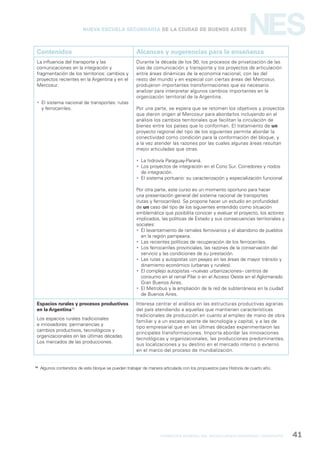 formación general del bachillerato orientado / geografía 41
NESNueva Escuela Secundaria de la Ciudad de Buenos Aires
Contenidos Alcances y sugerencias para la enseñanza
La influencia del transporte y las
comunicaciones en la integración y
fragmentación de los territorios: cambios y
proyectos recientes en la Argentina y en el
Mercosur.
 El sistema nacional de transportes: rutas
y ferrocarriles.
Durante la década de los 90, los procesos de privatización de las
vías de comunicación y transporte y los proyectos de articulación
entre áreas dinámicas de la economía nacional, con las del
resto del mundo y en especial con ciertas áreas del Mercosur,
produjeron importantes transformaciones que es necesario
analizar para interpretar algunos cambios importantes en la
organización territorial de la Argentina.
Por una parte, se espera que se retomen los objetivos y proyectos
que dieron origen al Mercosur para abordarlos incluyendo en el
análisis los cambios territoriales que facilitan la circulación de
bienes entre los países que lo conforman. El tratamiento de un
proyecto regional del tipo de los siguientes permite abordar la
conectividad como condición para la conformación del bloque, y
a la vez atender las razones por las cuales algunas áreas resultan
mejor articuladas que otras.
 La hidrovía Paraguay-Paraná.
 Los proyectos de integración en el Cono Sur. Corredores y nodos
de integración.
 El sistema portuario: su caracterización y especialización funcional.
Por otra parte, este curso es un momento oportuno para hacer
una presentación general del sistema nacional de transportes
(rutas y ferrocarriles). Se propone hacer un estudio en profundidad
de un caso del tipo de los siguientes entendido como situación
emblemática que posibilita conocer y evaluar el proyecto, los actores
implicados, las políticas de Estado y sus consecuencias territoriales y
sociales:
 El levantamiento de ramales ferroviarios y el abandono de pueblos
en la región pampeana.
 Las recientes políticas de recuperación de los ferrocarriles.
 Los ferrocarriles provinciales, las razones de la conservación del
servicio y las condiciones de su prestación.
 Las rutas y autopistas con peajes en las áreas de mayor tránsito y
dinamismo económico (urbanas y rurales).
 El complejo autopistas –nuevas urbanizaciones– centros de
consumo en el ramal Pilar o en el Acceso Oeste en el Aglomerado
Gran Buenos Aires.
 El Metrobus y la ampliación de la red de subterráneos en la ciudad
de Buenos Aires.
Espacios rurales y procesos productivos
en la Argentina10
Los espacios rurales tradicionales
e innovadores: permanencias y
cambios productivos, tecnológicos y
organizacionales en las últimas décadas.
Los mercados de las producciones.
Interesa centrar el análisis en las estructuras productivas agrarias
del país atendiendo a aquellas que mantienen características
tradicionales de producción en cuanto al empleo de mano de obra
familiar y a un escaso aporte de tecnología y capital, y a las de
tipo empresarial que en las últimas décadas experimentaron las
principales transformaciones. Importa abordar las innovaciones
tecnológicas y organizacionales, las producciones predominantes,
sus localizaciones y su destino en el mercado interno o externo
en el marco del proceso de mundialización.
10
Algunos contenidos de este bloque se pueden trabajar de manera articulada con los propuestos para Historia de cuarto año.
 
