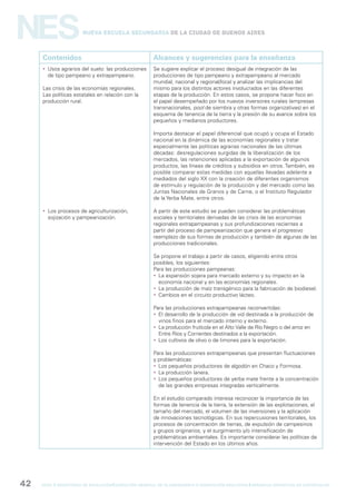 gcba mINISTERIO DE EDUCACIÓN DIRECCIÓN GENERAL DE PLANEAMIENTO e innovación educativa GERENCIA OPERATIVA DE CURRÍCULUM42
NESNueva Escuela Secundaria de la Ciudad de Buenos Aires
Contenidos Alcances y sugerencias para la enseñanza
 Usos agrarios del suelo: las producciones
de tipo pampeano y extrapampeano.
Las crisis de las economías regionales.
Las políticas estatales en relación con la
producción rural.
 Los procesos de agriculturización,
sojización y pampeanización.
Se sugiere explicar el proceso desigual de integración de las
producciones de tipo pampeano y extrapampeano al mercado
mundial, nacional y regional/local y analizar las implicancias del
mismo para los distintos actores involucrados en las diferentes
etapas de la producción. En estos casos, se propone hacer foco en
el papel desempeñado por los nuevos inversores rurales (empresas
transnacionales, pool de siembra y otras formas organizativas) en el
esquema de tenencia de la tierra y la presión de su avance sobre los
pequeños y medianos productores.
Importa destacar el papel diferencial que ocupó y ocupa el Estado
nacional en la dinámica de las economías regionales y tratar
especialmente las políticas agrarias nacionales de las últimas
décadas: desregulaciones surgidas de la liberalización de los
mercados, las retenciones aplicadas a la exportación de algunos
productos, las líneas de créditos y subsidios en otros. También, es
posible comparar estas medidas con aquellas llevadas adelante a
mediados del siglo XX con la creación de diferentes organismos
de estímulo y regulación de la producción y del mercado como las
Juntas Nacionales de Granos y de Carne, o el Instituto Regulador
de la Yerba Mate, entre otros.
A partir de este estudio se pueden considerar las problemáticas
sociales y territoriales derivadas de las crisis de las economías
regionales extrapampeanas y sus profundizaciones recientes a
partir del proceso de pampeanización que genera el progresivo
reemplazo de sus formas de producción y también de algunas de las
producciones tradicionales.
Se propone el trabajo a partir de casos, eligiendo entre otros
posibles, los siguientes:
Para las producciones pampeanas:
 La expansión sojera para mercado externo y su impacto en la
economía nacional y en las economías regionales.
 La producción de maíz transgénico para la fabricación de biodiesel.
 Cambios en el circuito productivo lácteo.
Para las producciones extrapampeanas reconvertidas:
 El desarrollo de la producción de vid destinada a la producción de
vinos finos para el mercado interno y externo.
 La producción frutícola en el Alto Valle de Río Negro o del arroz en
Entre Ríos y Corrientes destinados a la exportación.
 Los cultivos de olivo o de limones para la exportación.
Para las producciones extrapampeanas que presentan fluctuaciones
y problemáticas:
 Los pequeños productores de algodón en Chaco y Formosa.
 La producción lanera.
 Los pequeños productores de yerba mate frente a la concentración
de las grandes empresas integradas verticalmente.
En el estudio comparado interesa reconocer la importancia de las
formas de tenencia de la tierra, la extensión de las explotaciones, el
tamaño del mercado, el volumen de las inversiones y la aplicación
de innovaciones tecnológicas. En sus repercusiones territoriales, los
procesos de concentración de tierras, de expulsión de campesinos
y grupos originarios, y el surgimiento y/o intensificación de
problemáticas ambientales. Es importante considerar las políticas de
intervención del Estado en los últimos años.
 