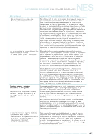 formación general del bachillerato orientado / geografía 43
NESNueva Escuela Secundaria de la Ciudad de Buenos Aires
Contenidos Alcances y sugerencias para la enseñanza
 Los sectores minero, pesquero y
forestal, y las transformaciones.
Las agroindustrias, las neorruralidades y las
articulaciones rural-urbanas.
Los actores rurales locales y extralocales.
Para el desarrollo de estos contenidos el docente puede realizar una
presentación de las características de cada uno de estos sectores
productivos antes y después de los procesos de privatización y
desregulación acontecidos durante los 90 y en la actualidad con los
procesos de reestatización. Interesa destacar el papel desempeñado
por las empresas estatales en la prospección y explotación de los
recursos mineros en general y energéticos en particular; presentar las
importantes inversiones extranjeras en la producción y la expansión
del sector forestal a partir de plantaciones monoespecíficas destinadas
a la producción de celulosa. Para abordar los cambios recientes y
sus consecuencias económicas, sociales y territoriales, se pueden
utilizar fuentes periodísticas que pongan de relieve los conflictos
productivos, sectoriales y políticos entre actores sociales vinculados
a las producciones agrarias y relacionarlos con fuentes estadísticas
(censos económicos) y fuentes cualitativas (testimonios, historias de
vida).También resultan relevantes las opiniones de especialistas cuyas
entrevistas se publican con frecuencia en diversos medios.
El estudio de las agroindustrias adquiere especial relevancia en
relación con su participación en la economía nacional, su importancia
en los productos brutos regionales, y en el empleo a escala local.
Interesa enfatizar en la concentración que originan en el eslabón
industrial y las acciones de comando que ejercen frente a la
frecuente atomización de los productores primarios. Se recomienda
la elección de un caso y prestar atención a los actores implicados,
los intereses que se contraponen, los posibles conflictos y las
articulaciones horizontales o subordinadas que se establecen.
El estudio de las neorruralidades (agroturismo, urbanizaciones
cerradas, countries, entre otros) permite dar cuenta de las
transformaciones recientes en los espacios rurales. Estas atraen
a sectores sociales de ingresos medianos y altos interesados en
las posibilidades que ofrecen. Estas nuevas funciones pueden ser
presentadas a partir de notas, mapas y publicidades de suplementos
periodísticos y ayudar a cuestionar, junto a los contenidos de todo
este bloque, las frecuentes representaciones estereotipadas de
atraso y de aislamiento en los ámbitos rurales.
Espacios urbanos y procesos
productivos en la Argentina
Transformaciones recientes en ciudades
medianas y grandes. Su impacto en la
morfología, la dinámica y la jerarquía
urbanas.
El comando nacional y regional desde las
ciudades y las redes urbanas.
 La organización de los espacios urbanos
argentinos y las transformaciones
actuales en el marco de la
reestructuración capitalista.
Interesa en este bloque presentar tanto los procesos que derivaron
en el actual sistema urbano y en la organización espacial de las
ciudades de la Argentina como la distribución, características y
problemáticas más relevantes de la producción urbana industrial
y de servicios. Se propone analizar los procesos más recientes
enmarcándolos en el contexto de la globalización y la fragmentación
territorial.
Para interpretar la construcción de las ciudades es central prestar
atención a las actuaciones y relaciones horizontales o de poder
que se establecen entre los actores locales y extralocales; los que
gestionan, producen y consumen la ciudad; públicos y privados. Ello
permite comprender mejor las racionalidades de estos espacios, sus
cambios y continuidades.
Retomando el concepto de ciudad trabajado en segundo año, es
importante tratar las ciudades –en especial las grandes ciudades–
como centros de comando y de atracción de personas, inversiones,
conocimientos, bienes y servicios, y a la vez como lugares de
creación, difusores de ideas, de innovaciones y de cultura a partir de
las diferentes redes en las que resultan incluidas y de las tecnologías
que son accesibles en cada caso.
 