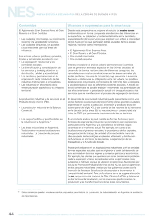 gcba mINISTERIO DE EDUCACIÓN DIRECCIÓN GENERAL DE PLANEAMIENTO e innovación educativa GERENCIA OPERATIVA DE CURRÍCULUM44
NESNueva Escuela Secundaria de la Ciudad de Buenos Aires
Contenidos Alcances y sugerencias para la enseñanza
El Aglomerado Gran Buenos Aires, el Gran
Rosario o el Gran Córdoba.
 Las ciudades intermedias, su crecimiento
reciente y la variedad de funciones.
 Las ciudades pequeñas, los pueblos
y sus relaciones con sus áreas de
influencia.
Los actores urbanos públicos y privados,
locales y extralocales en relación con:
 La segregación residencial y los
contrastes sociales.
 La diversificación y complejización de
los servicios y la desigualdad en su
distribución, calidad y accesibilidad.
 Los cambios y permanencias en la
organización de la producción de las
industrias tradicionales e innovadoras.
 Las industrias en el contexto de la
reestructuración capitalista y su impacto
territorial.
La producción industrial y de servicios en el
Producto Bruto Interno (PBI).
 La producción industrial en la Balanza
Comercial.
 Los rasgos fordistas y post-fordistas en
la industria en la Argentina.11
 Las áreas industriales en Argentina.
Tradicionales y nuevas localizaciones
industriales. La creación de parques
industriales.
Desde esta perspectiva se propone el estudio de cuatro casos
emblemáticos en forma comparada atendiendo a las diferencias en
su superficie, su población y fundamentalmente en la cantidad y
especialización de los servicios que prestan y en el tipo e intensidad
de los flujos en los que participan dichas ciudades tanto a escala
regional, nacional como internacional.
 El Aglomerado Gran Buenos Aires.
 El Gran Rosario o el Gran Córdoba.
 Una ciudad intermedia.
 Una ciudad pequeña.
Interesa incorporar al análisis urbano permanencias y cambios
que se generaron en estos espacios en las últimas décadas: el
desarrollo de barrios residenciales de diferentes categorías, las
remodelaciones o refuncionalizaciones en las áreas centrales y/o
en las periferias, los ejes de circulación cuya presencia o ausencia
favorece u obstaculiza su integración en la red urbana, las posibles
localizaciones industriales, comerciales de diferente tipo y categoría,
y las destinadas al ocio de diferentes sectores sociales. A través de
estos contenidos es posible trabajar –retomando los aprendizajes de
los años anteriores– la polarización social y el desigual acceso a los
servicios que se manifiesta en el proceso de segregación territorial.
El desarrollo de la actividad industrial puede presentarse como uno
de los factores explicativos del crecimiento de las grandes ciudades
argentinas en cuanto a población, extensión y producto bruto en
buena parte del siglo XX, y dar cuenta de las razones de su retroceso
en la década de los años 90, su reactivación con posterioridad a la
crisis de 2001 y el permanente crecimiento del sector servicios.
Es importante analizar en qué medida las formas fordistas y post-
fordistas de organizar la producción se concretaron con expresiones
particulares en la Argentina, y la coexistencia de ciertos rasgos
de ambas en el momento actual. Por ejemplo, en cuanto a las
localizaciones originarias y actuales, la procedencia de los capitales,
la organización del trabajo, la cantidad y formación de la mano de
obra ocupada, las tecnologías empleadas, el tamaño y distribución
de funciones en el interior de las plantas, la organización de los
trabajadores y la función del Estado.
Puede profundizarse en las localizaciones industriales y en las variadas
formas espaciales actuales que se originaron a partir del desarrollo de
esta actividad en distintos lugares y contextos políticos y económicos.
Por ejemplo, las plantas que quedaron en zonas densamente pobladas
dada la expansión urbana, las radicadas sobre las principales rutas,
autopistas o hidrovía, las que se ubicaron en provincias favorecidas por
la Ley de Promoción Industrial de fines de los 70, las que se aglomeran
en los parques industriales creados por los gobiernos locales con la
intención de favorecer la radicación de empresas e incrementar la
competitividad territorial. Para profundizar el tema se sugiere el estudio
de un parque industrial como el de Pilar, Zárate o La Plata y detenerse
en los factores de localización, en los inversores predominantes, la
producción y las transformaciones de las áreas circundantes.
11
Estos contenidos pueden vincularse con los propuestos para Historia de cuarto año: La industrialización en Argentina: la sustitución
de importaciones.
 