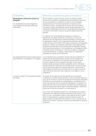 formación general del bachillerato orientado / geografía 45
NESNueva Escuela Secundaria de la Ciudad de Buenos Aires
Contenidos Alcances y sugerencias para la enseñanza
Herramientas y formas de conocer en
Geografía
Las representaciones de la Argentina
y sus regiones en diversas fuentes de
información.
Las representaciones de los sujetos acerca
de la Argentina, sus regiones y sus lugares.
Lo local y lo global. El interjuego de escalas
de análisis.
Para el trabajo a escala nacional y local, es posible acceder
fácilmente a cantidad y variedad de fuentes actuales e históricas,
de tipo cuantitativo y cualitativo. En este curso se trabajará
especialmente con la contextualización y el análisis crítico
de dichas fuentes, considerando el alcance de la información
que aportan según las preguntas que se desea responder y la
necesidad metodológica de recurrir a diversidad de fuentes para
corroborar información o para enriquecerla desde diferentes
aportes.
En relación con la cartografía se avanzará en la lectura y
elaboración de mapas temáticos y esquemas o croquis de
diferente tipo (de fragmentos urbanos relevados, de indicios de
la segregación urbana o de la organización productiva de áreas
rurales tomando como base información proveniente de fotografías
terrestres y aéreas, de imágenes satelitales, del Google Earth) a
medida que se aborden los contenidos de los diferentes bloques.
Será importante acordar con los estudiantes la simbología a utilizar
y también discutir teniendo en cuenta las variables y propósitos
de la representación, la validez y adecuación de mapas-base
realizados en proyecciones diferentes.
Los contenidos que se estudian durante este año posibilitan el
análisis de las representaciones sociales que los sujetos han
construido en el pasado y en el presente acerca del territorio
nacional y algunos de sus lugares o paisajes. Es de interés
abordar desde la perspectiva de la geografía cultural diferentes
representaciones y discursos que circulan dentro y fuera del país
acerca de qué es Argentina y qué percepciones, valoraciones y
significados socialmente construidos entran en juego cuando se
hace referencia a las provincias, regiones, a los lugares y a sus
pobladores.
El estudio de la Argentina contextualizado en los procesos
mundiales y encarado desde ejemplos o casos a escalas regional o
local, es en sí mismo una forma de abordar el interjuego de escalas
de análisis como herramienta metodológica y conceptual para la
mejor comprensión de las cuestiones planteadas. Al respecto, los
contenidos de este curso presentan múltiples oportunidades para
delimitar objetos de estudio según diferentes escalas y reflexionar
acerca de los aportes de estas a su interpretación.
En el marco del capitalismo global, las manifestaciones locales o
regionales son materializaciones de procesos más amplios, a los
que, a su vez, contribuyen a definir. Esta relación de ida y vuelta
entre lo regional/local y lo global puede estudiarse a partir de
algún proyecto de desarrollo local urbano o rural, vinculado con la
producción primaria, industrial o de servicios planteado en bloques
anteriores.
 