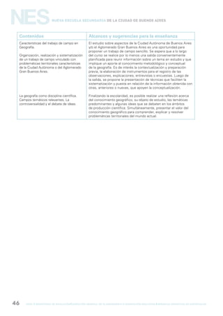 gcba mINISTERIO DE EDUCACIÓN DIRECCIÓN GENERAL DE PLANEAMIENTO e innovación educativa GERENCIA OPERATIVA DE CURRÍCULUM46
NESNueva Escuela Secundaria de la Ciudad de Buenos Aires
Contenidos Alcances y sugerencias para la enseñanza
Características del trabajo de campo en
Geografía.
Organización, realización y sistematización
de un trabajo de campo vinculado con
problemáticas territoriales características
de la Ciudad Autónoma o del Aglomerado
Gran Buenos Aires.
La geografía como disciplina científica.
Campos temáticos relevantes. La
controversialidad y el debate de ideas.
El estudio sobre aspectos de la Ciudad Autónoma de Buenos Aires
y/o el Aglomerado Gran Buenos Aires es una oportunidad para
proponer un trabajo de campo sencillo. Se espera que a lo largo
del curso se realice por lo menos una salida convenientemente
planificada para reunir información sobre un tema en estudio y que
implique un aporte al conocimiento metodológico y conceptual
de la geografía. Es de interés la contextualización y preparación
previa, la elaboración de instrumentos para el registro de las
observaciones, explicaciones, entrevistas o encuestas. Luego de
la salida, se propone la presentación de técnicas que faciliten la
sistematización y puesta en relación de la información obtenida con
otras, anteriores o nuevas, que apoyen la conceptualización.
Finalizando la escolaridad, es posible realizar una reflexión acerca
del conocimiento geográfico, su objeto de estudio, las temáticas
predominantes y algunas ideas que se debaten en los ámbitos
de producción científica. Simultáneamente, presentar el valor del
conocimiento geográfico para comprender, explicar y resolver
problemáticas territoriales del mundo actual.
 