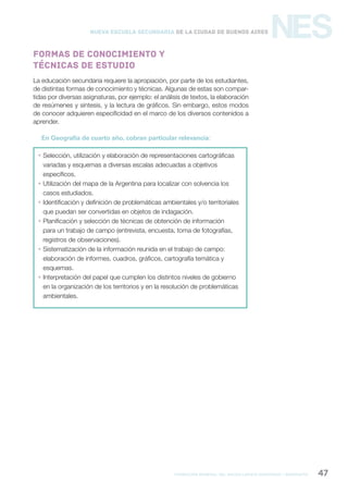 formación general del bachillerato orientado / geografía 47
NESNueva Escuela Secundaria de la Ciudad de Buenos Aires
La educación secundaria requiere la apropiación, por parte de los estudiantes,
de distintas formas de conocimiento y técnicas. Algunas de estas son compar-
tidas por diversas asignaturas, por ejemplo: el análisis de textos, la elaboración
de resúmenes y síntesis, y la lectura de gráficos. Sin embargo, estos modos
de conocer adquieren especificidad en el marco de los diversos contenidos a
aprender.
En Geografía de cuarto año, cobran particular relevancia:
 Selección, utilización y elaboración de representaciones cartográficas
variadas y esquemas a diversas escalas adecuadas a objetivos
específicos.
 Utilización del mapa de la Argentina para localizar con solvencia los
casos estudiados.
 Identificación y definición de problemáticas ambientales y/o territoriales
que puedan ser convertidas en objetos de indagación.
 Planificación y selección de técnicas de obtención de información
para un trabajo de campo (entrevista, encuesta, toma de fotografías,
registros de observaciones).
 Sistematización de la información reunida en el trabajo de campo:
elaboración de informes, cuadros, gráficos, cartografía temática y
esquemas.
 Interpretación del papel que cumplen los distintos niveles de gobierno
en la organización de los territorios y en la resolución de problemáticas
ambientales.
Formas de conocimiento y
técnicas de estudio
 