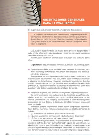 gcba mINISTERIO DE EDUCACIÓN DIRECCIÓN GENERAL DE PLANEAMIENTO e innovación educativa GERENCIA OPERATIVA DE CURRÍCULUM48
NESNueva Escuela Secundaria de la Ciudad de Buenos Aires
Se sugiere que cada profesor desarrolle un programa de evaluación.
Un programa de evaluación es una estructura compuesta por distin-
tas instancias e instrumentos de evaluación que permiten evaluar apren-
dizajes diversos y atienden a los diferentes propósitos de la evaluación.
El programa de evaluación debe diseñarse a partir de los objetivos anua-
les de la asignatura.
La evaluación debe orientarse a la mejora de los procesos de aprendizaje y
debe brindar información a los estudiantes y docentes para tomar decisiones
orientadas a la mejora continua.
A continuación se ofrecen alternativas de evaluación para cada uno de los
años:
En primer año adquiere especial relevancia que los/las estudiantes puedan:
 Explicar las relaciones entre las condiciones naturales, la puesta en valor
de los recursos y las formas de intervención de la sociedad en la construc-
ción de los ambientes.
Se espera que los estudiantes desarrollen explicaciones coherentes sobre
la construcción de ambientes. Para esto, deben poder identificar, caracterizar
y relacionar los elementos que intervienen en dicha construcción; es decir, las
condiciones naturales de un lugar, las características del asentamiento de la
población, su organización social y sus formas de intervención a partir de la
puesta en valor de los recursos naturales a lo largo del tiempo.
 Interpretar imágenes para formular y/o responder preguntas específicas.
De manera articulada con cualquiera de las temáticas geográficas estu-
diadas, se espera que los estudiantes puedan identificar e interpretar los ele-
mentos presentes en una imagen y sus relaciones a partir de interrogantes
presentados por el/la docente o elaborados por ellos mismos en función del
tema planteado.
A modo de ejemplo, se propone el análisis de dos fotografías de un ambien-
te en distintos momentos históricos, las siguientes son posibles consignas de
trabajo:
1. ¿Qué elementos del ambiente reconocen en cada caso?
2. ¿Quiénes aparecen en las imágenes? ¿Qué actividades desarrollan?
3. ¿Qué recursos naturales son valorados en cada caso?
Si se utilizan imágenes aéreas, se podrá evaluar la identificación y diferen-
ciación de distintos biomas y su transformación a partir del uso del suelo. La
identificación correcta o no de los elementos propios en la construcción de un
ambiente a partir del desarrollo de consignas presentadas por el/la docente pue-
den transformarse en un instrumento de evaluación del proceso de aprendizaje.
Orientaciones generales
para la evaluación
 