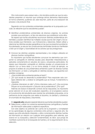 formación general del bachillerato orientado / geografía 49
NESNueva Escuela Secundaria de la Ciudad de Buenos Aires
Otro instrumento para evaluar esta u otra temática podría ser que los estu-
diantes presenten un resumen que contenga dichos elementos relacionados
en forma coherente, pudiendo ser, este resumen, parte de una evaluación de
proceso o de producto final.
Siguiendo con los contenidos ambientales presentes en la propuesta curri-
cular, es relevante que los estudiantes puedan:
 Identificar problemáticas ambientales de diversos orígenes, los actores
sociales que participan y el tipo de relaciones que establecen entre ellos.
Se espera que los/las estudiantes reconozcan distintas problemáticas am-
bientales y puedan identificar las múltiples causas que les dan origen y los ac-
tores sociales que intervienen, sus motivaciones y relaciones. Deben utilizar y
relacionar las distintas escalas geográficas en las que se presenta la problemá-
tica planteada, ya sea por las consecuencias territoriales donde se manifiestan
o bien por el origen y nacionalidad de los actores que las protagonizan.
 Conocer las distintas variables representadas y los códigos utilizados en
diversas fuentes cartográficas.
Es importante que los/las estudiantes conozcan los elementos que com-
ponen la cartografía en distintas escalas para desarrollar interpretaciones y
aplicarlas correctamente en estudios de casos y situaciones particulares. Se
espera que interpreten cartografía en distintas escalas y/o proyecciones en
relación con un tema dado y no en forma aislada. A modo de ejemplo, se
propone el análisis de una problemática ambiental a partir de diversas fuentes
de información: un texto y cartografía en distintas escalas. Las siguientes son
posibles consignas:
1. ¿Qué problemática ambiental plantea el texto?
2. ¿En qué escala se desarrolla la problemática? Para responder esta con-
signa deberás leer y analizar la cartografía que se incluye. Fundamenta tu
respuesta.
3. ¿Quiénes intervienen en ella? ¿Cómo interviene cada uno? ¿Sus acciones
influyen en la profundización o solución de la problemática? ¿Por qué?
Además de evaluar el desarrollo correcto de las respuestas, es importante
poner atención en el uso del vocabulario específico, en el progresivo avance
en la autonomía del estudiante para resolver las actividades propuestas, en la
pertinencia de las preguntas que realiza al docente y la claridad y coherencia
en el armado de respuestas y resúmenes.
En segundo año adquiere especial relevancia que los/las estudiantes puedan:
 Seleccionar y utilizar con solvencia representaciones cartográficas y fuentes
de información adecuadas a objetivos específicos.
Con este objetivo se pretende dar cuenta de la progresión y complejidad
en los aprendizajes de algunos contenidos entre primero y segundo año. Se
espera que el/la estudiante interprete y utilice correctamente distintas fuentes
de información en relación con cualquier tema geográfico pero además, que
avance en su búsqueda y selección fundamentada; es decir, que ponga de
manifiesto autonomía en la búsqueda de fuentes y en la argumentación de su
selección.
 