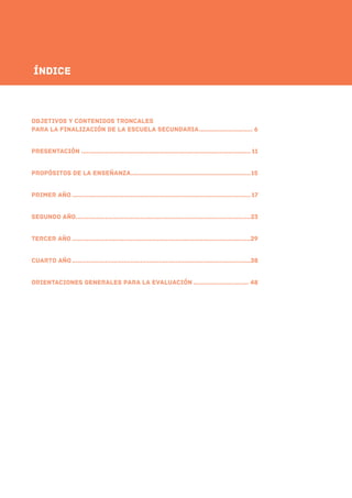 Indice
oBJETIVOS y contenidos troncales
para la finalización de la escuela secundariA.............................. 6
pRESENTACIÓN............................................................................................. 11
Propósitos de la enseñanza..................................................................15
pRIMER AÑO..................................................................................................17
sEGUNDO AÑO................................................................................................23
tercer AÑO..................................................................................................29
cuarto AÑO..................................................................................................38
orientaciones generales para la evaluación............................... 48
Índice
 