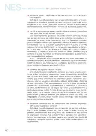 gcba mINISTERIO DE EDUCACIÓN DIRECCIÓN GENERAL DE PLANEAMIENTO e innovación educativa GERENCIA OPERATIVA DE CURRÍCULUM50
NESNueva Escuela Secundaria de la Ciudad de Buenos Aires
 Reconocer que la configuración del territorio es consecuencia de un pro-
ceso histórico.
Se trata de que el/la estudiante logre analizar el territorio como una cons-
trucción social y mediante el estudio de casos, reconozca que el orden territo-
rial y estatal se vincula con los procesos históricos y a su vez, es el resultado de
diferentes intereses, intencionalidades y acciones de diversos grupos sociales.
 Identificar las causas que generan conflictos interestatales e intraestatales
y los principales actores sociales implicados.
Este objetivo pretende que los/las estudiantes analicen ejemplos actuales
que pongan de relieve las problemáticas y los conflictos interestatales e in-
traestatales por la apropiación de recursos y territorios. Se requiere que traba-
jen con cartografía histórica para representar procesos de fusión o fragmenta-
ción territorial. Para su evaluación, es importante tener en cuenta la correcta
selección de fuentes de información, el manejo y la capacidad de fundamen-
tación de la selección. Se trata de evaluar el proceso de construcción del co-
nocimiento y la integración de saberes en relación con las problemáticas y el
contexto en que se desarrollan, identificar los actores sociales que intervienen,
sus intencionalidades y acciones.
A modo de ejemplo, se propone que los/las estudiantes seleccionen un
conflicto emblemático de índole interestatal e intraestatal y puedan desarrollar-
lo sobre la base de algunas preguntas orientadoras que incluyan argumenta-
ciones y opiniones fundadas acerca del conflicto.
 Identificar los espacios urbanos y rurales.
El/la estudiante deberá clasificar los territorios en urbanos y rurales y den-
tro de ambos caracterizar espacios con rasgos compartidos o específicos
que persisten en el tiempo o que están sujetos a cambios recientes. Es ne-
cesario que analice críticamente las diferentes fuentes: indicadores, esta-
dísticas, recursos visuales, publicidades, artículos periodísticos e historias
de vida, entre otras. Para su evaluación es importante tener en cuenta el
correcto uso de las fuentes, la pertinencia de la información, la justificación
de ideas, la identificación de los rasgos específicos y las comparaciones y
confrontaciones que realiza. A modo de ejemplo, se propone el uso de imá-
genes en las que se muestre un espacio rural y otro urbano y a su vez, es-
pacios rurales y urbanos diferentes, por ejemplo un ciudad pequeña y una
megalópolis, un área rural que muestre escasa tecnología y otra destacada
por su incorporación y desarrollo.
 Reconocer los nuevos usos del suelo urbano, y los procesos de polariza-
ción social y segregación territorial.
Se trata de que el/la estudiante logre comprender los cambios en la loca-
lización de las funciones urbanas, así como la definición de los centros y las
periferias, del crecimiento de la desigualdad y su manifestación bajo la forma
de segregación territorial. Para su tratamiento se considera muy potente es-
tablecer comparaciones e identificar transformaciones urbanas a través del
trabajo con cartografía específica que dé cuenta de los cambios producidos
recientemente.
 