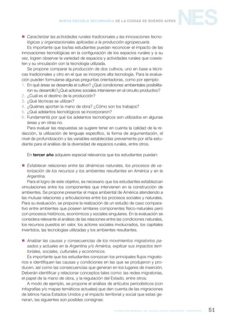 formación general del bachillerato orientado / geografía 51
NESNueva Escuela Secundaria de la Ciudad de Buenos Aires
 Caracterizar las actividades rurales tradicionales y las innovaciones tecno-
lógicas y organizacionales aplicadas a la producción agropecuaria.
Es importante que los/las estudiantes puedan reconocer el impacto de las
innovaciones tecnológicas en la configuración de los espacios rurales y a su
vez, logren observar la variedad de espacios y actividades rurales que coexis-
ten y su vinculación con la tecnología utilizada.
Se propone comparar la producción de dos cultivos, uno en base a técni-
cas tradicionales y otro en el que se incorpore alta tecnología. Para la evalua-
ción pueden formularse algunas preguntas orientadoras, como por ejemplo:
1. En qué áreas se desarrolla el cultivo? ¿Qué condiciones ambientales posibilita-
ron su desarrollo?¿Qué actores sociales intervienen en el circuito productivo?
2. ¿Cuál es el destino de la producción?
3. ¿Qué técnicas se utilizan?
4. ¿Quiénes aportan la mano de obra? ¿Cómo son los trabajos?
5. ¿Qué adelantos tecnológicos se incorporaron?
6. Fundamentá por qué los adelantos tecnológicos son utilizados en algunas
áreas y en otras no.
Para evaluar las respuestas se sugiere tener en cuenta la calidad de la re-
dacción, la utilización de lenguaje específico, la forma de argumentación, el
nivel de profundización y las variables establecidas previamente por el/la estu-
diante para el análisis de la diversidad de espacios rurales, entre otros.
En tercer año adquiere especial relevancia que los estudiantes puedan:
 Establecer relaciones entre las dinámicas naturales, los procesos de va-
lorización de los recursos y los ambientes resultantes en América y en la
Argentina.
Para el logro de este objetivo, es necesario que los estudiantes establezcan
vinculaciones entre los componentes que intervienen en la construcción de
ambientes. Se propone presentar el mapa ambiental de América atendiendo a
las mutuas relaciones y articulaciones entre los procesos sociales y naturales.
Para su evaluación, se propone la realización de un estudio de caso compara-
tivo entre ambientes que poseen similares componentes físico-naturales pero
con procesos históricos, económicos y sociales singulares. En la evaluación se
considera relevante el análisis de las relaciones entre las condiciones naturales,
los recursos puestos en valor, los actores sociales involucrados, los capitales
invertidos, las tecnologías utilizadas y los ambientes resultantes.
 Analizar las causas y consecuencias de los movimientos migratorios pa-
sados y actuales en la Argentina y/o América, explicar sus impactos terri-
toriales, sociales, culturales y económicos.
Es importante que los estudiantes conozcan los principales flujos migrato-
rios e identifiquen las causas y condiciones en las que se produjeron y pro-
ducen, así como las consecuencias que generan en los lugares de inserción.
Deberán identificar y relacionar conceptos tales como: las redes migratorias,
el papel de la mano de obra, y la regulación del Estado, entre otros.
A modo de ejemplo, se propone el análisis de artículos periodísticos (con
infografías y/o mapas temáticos actuales) que den cuenta de las migraciones
de latinos hacia Estados Unidos y el impacto territorial y social que estas ge-
neran, las siguientes son posibles consignas:
 