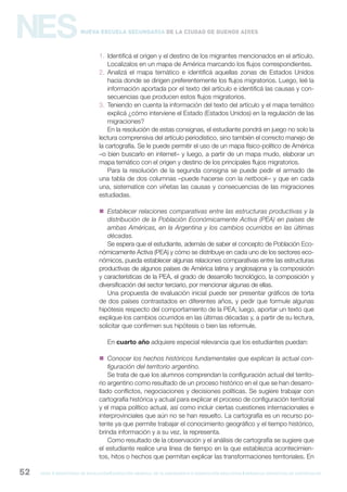 gcba mINISTERIO DE EDUCACIÓN DIRECCIÓN GENERAL DE PLANEAMIENTO e innovación educativa GERENCIA OPERATIVA DE CURRÍCULUM52
NESNueva Escuela Secundaria de la Ciudad de Buenos Aires
1. Identificá el origen y el destino de los migrantes mencionados en el artículo.
Localizalos en un mapa de América marcando los flujos correspondientes.
2. Analizá el mapa temático e identificá aquellas zonas de Estados Unidos
hacia donde se dirigen preferentemente los flujos migratorios. Luego, leé la
información aportada por el texto del artículo e identificá las causas y con-
secuencias que producen estos flujos migratorios.
3. Teniendo en cuenta la información del texto del artículo y el mapa temático
explicá ¿cómo interviene el Estado (Estados Unidos) en la regulación de las
migraciones?
En la resolución de estas consignas, el estudiante pondrá en juego no solo la
lectura comprensiva del artículo periodístico, sino también el correcto manejo de
la cartografía. Se le puede permitir el uso de un mapa físico-político de América
–o bien buscarlo en internet– y luego, a partir de un mapa mudo, elaborar un
mapa temático con el origen y destino de los principales flujos migratorios.
Para la resolución de la segunda consigna se puede pedir el armado de
una tabla de dos columnas –puede hacerse con la netbook– y que en cada
una, sistematice con viñetas las causas y consecuencias de las migraciones
estudiadas.
 Establecer relaciones comparativas entre las estructuras productivas y la
distribución de la Población Económicamente Activa (PEA) en países de
ambas Américas, en la Argentina y los cambios ocurridos en las últimas
décadas.
Se espera que el estudiante, además de saber el concepto de Población Eco-
nómicamente Activa (PEA) y cómo se distribuye en cada uno de los sectores eco-
nómicos, pueda establecer algunas relaciones comparativas entre las estructuras
productivas de algunos países de América latina y anglosajona y la composición
y características de la PEA, el grado de desarrollo tecnológico, la composición y
diversificación del sector terciario, por mencionar algunas de ellas.
Una propuesta de evaluación inicial puede ser presentar gráficos de torta
de dos países contrastados en diferentes años, y pedir que formule algunas
hipótesis respecto del comportamiento de la PEA; luego, aportar un texto que
explique los cambios ocurridos en las últimas décadas y, a partir de su lectura,
solicitar que confirmen sus hipótesis o bien las reformule.
En cuarto año adquiere especial relevancia que los estudiantes puedan:
 Conocer los hechos históricos fundamentales que explican la actual con-
figuración del territorio argentino.
Se trata de que los alumnos comprendan la configuración actual del territo-
rio argentino como resultado de un proceso histórico en el que se han desarro-
llado conflictos, negociaciones y decisiones políticas. Se sugiere trabajar con
cartografía histórica y actual para explicar el proceso de configuración territorial
y el mapa político actual, así como incluir ciertas cuestiones internacionales e
interprovinciales que aún no se han resuelto. La cartografía es un recurso po-
tente ya que permite trabajar el conocimiento geográfico y el tiempo histórico,
brinda información y a su vez, la representa.
Como resultado de la observación y el análisis de cartografía se sugiere que
el estudiante realice una línea de tiempo en la que establezca acontecimien-
tos, hitos o hechos que permitan explicar las transformaciones territoriales. En
 