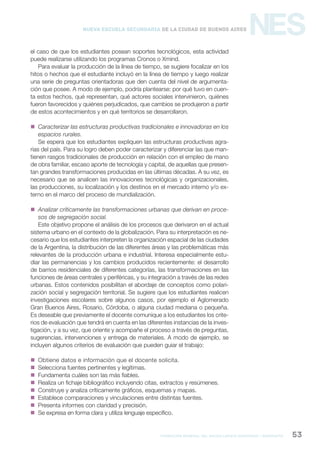 formación general del bachillerato orientado / geografía 53
NESNueva Escuela Secundaria de la Ciudad de Buenos Aires
el caso de que los estudiantes posean soportes tecnológicos, esta actividad
puede realizarse utilizando los programas Cronos o Xmind.
Para evaluar la producción de la línea de tiempo, se sugiere focalizar en los
hitos o hechos que el estudiante incluyó en la línea de tiempo y luego realizar
una serie de preguntas orientadoras que den cuenta del nivel de argumenta-
ción que posee. A modo de ejemplo, podría plantearse: por qué tuvo en cuen-
ta estos hechos, qué representan, qué actores sociales intervinieron, quiénes
fueron favorecidos y quiénes perjudicados, que cambios se produjeron a partir
de estos acontecimientos y en qué territorios se desarrollaron.
 Caracterizar las estructuras productivas tradicionales e innovadoras en los
espacios rurales.
Se espera que los estudiantes expliquen las estructuras productivas agra-
rias del país. Para su logro deben poder caracterizar y diferenciar las que man-
tienen rasgos tradicionales de producción en relación con el empleo de mano
de obra familiar, escaso aporte de tecnología y capital, de aquellas que presen-
tan grandes transformaciones producidas en las últimas décadas. A su vez, es
necesario que se analicen las innovaciones tecnológicas y organizacionales,
las producciones, su localización y los destinos en el mercado interno y/o ex-
terno en el marco del proceso de mundialización.
 Analizar críticamente las transformaciones urbanas que derivan en proce-
sos de segregación social.
Este objetivo propone el análisis de los procesos que derivaron en el actual
sistema urbano en el contexto de la globalización. Para su interpretación es ne-
cesario que los estudiantes interpreten la organización espacial de las ciudades
de la Argentina, la distribución de las diferentes áreas y las problemáticas más
relevantes de la producción urbana e industrial. Interesa especialmente estu-
diar las permanencias y los cambios producidos recientemente: el desarrollo
de barrios residenciales de diferentes categorías, las transformaciones en las
funciones de áreas centrales y periféricas, y su integración a través de las redes
urbanas. Estos contenidos posibilitan el abordaje de conceptos como polari-
zación social y segregación territorial. Se sugiere que los estudiantes realicen
investigaciones escolares sobre algunos casos, por ejemplo el Aglomerado
Gran Buenos Aires, Rosario, Córdoba, o alguna ciudad mediana o pequeña.
Es deseable que previamente el docente comunique a los estudiantes los crite-
rios de evaluación que tendrá en cuenta en las diferentes instancias de la inves-
tigación, y a su vez, que oriente y acompañe el proceso a través de preguntas,
sugerencias, intervenciones y entrega de materiales. A modo de ejemplo, se
incluyen algunos criterios de evaluación que pueden guiar el trabajo:
 Obtiene datos e información que el docente solicita.
 Selecciona fuentes pertinentes y legítimas.
 Fundamenta cuáles son las más fiables.
 Realiza un fichaje bibliográfico incluyendo citas, extractos y resúmenes.
 Construye y analiza críticamente gráficos, esquemas y mapas.
 Establece comparaciones y vinculaciones entre distintas fuentes.
 Presenta informes con claridad y precisión.
 Se expresa en forma clara y utiliza lenguaje específico.
 