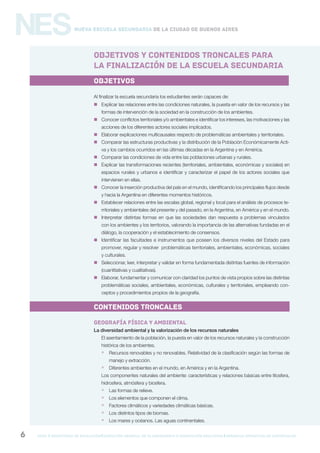 gcba mINISTERIO DE EDUCACIÓN DIRECCIÓN GENERAL DE PLANEAMIENTO e innovación educativa GERENCIA OPERATIVA DE CURRÍCULUM6
NESNueva Escuela Secundaria de la Ciudad de Buenos Aires
OBJETIVOS Y CONTENIDOS troncales PARA
LA FINALIZACIÓN DE LA ESCUELA SECUNDARIa
objetivos
Al finalizar la escuela secundaria los estudiantes serán capaces de:
 Explicar las relaciones entre las condiciones naturales, la puesta en valor de los recursos y las
formas de intervención de la sociedad en la construcción de los ambientes.
 Conocer conflictos territoriales y/o ambientales e identificar los intereses, las motivaciones y las
acciones de los diferentes actores sociales implicados.
 Elaborar explicaciones multicausales respecto de problemáticas ambientales y territoriales.
 Comparar las estructuras productivas y la distribución de la Población Económicamente Acti-
va y los cambios ocurridos en las últimas décadas en la Argentina y en América.
 Comparar las condiciones de vida entre las poblaciones urbanas y rurales.
 Explicar las transformaciones recientes (territoriales, ambientales, económicas y sociales) en
espacios rurales y urbanos e identificar y caracterizar el papel de los actores sociales que
intervienen en ellas.
 Conocer la inserción productiva del país en el mundo, identificando los principales flujos desde
y hacia la Argentina en diferentes momentos históricos.
 Establecer relaciones entre las escalas global, regional y local para el análisis de procesos te-
rritoriales y ambientales del presente y del pasado, en la Argentina, en América y en el mundo.
 Interpretar distintas formas en que las sociedades dan respuesta a problemas vinculados
con los ambientes y los territorios, valorando la importancia de las alternativas fundadas en el
diálogo, la cooperación y el establecimiento de consensos.
 Identificar las facultades e instrumentos que poseen los diversos niveles del Estado para
promover, regular y resolver problemáticas territoriales, ambientales, económicas, sociales
y culturales.
 Seleccionar, leer, interpretar y validar en forma fundamentada distintas fuentes de información
(cuantitativas y cualitativas).
 Elaborar, fundamentar y comunicar con claridad los puntos de vista propios sobre las distintas
problemáticas sociales, ambientales, económicas, culturales y territoriales, empleando con-
ceptos y procedimientos propios de la geografía.
Contenidos troncales
GEOGRAFÍA FÍSICA Y AMBIENTAL
La diversidad ambiental y la valorización de los recursos naturales
El asentamiento de la población, la puesta en valor de los recursos naturales y la construcción
histórica de los ambientes.
 Recursos renovables y no renovables. Relatividad de la clasificación según las formas de
manejo y extracción.
 Diferentes ambientes en el mundo, en América y en la Argentina.
Los componentes naturales del ambiente: características y relaciones básicas entre litosfera,
hidrosfera, atmósfera y biosfera.
 Las formas de relieve.
 Los elementos que componen el clima.
 Factores climáticos y variedades climáticas básicas.
 Los distintos tipos de biomas.
 Los mares y océanos. Las aguas continentales.
 