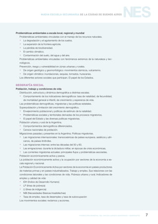 formación general del bachillerato orientado / geografía 7
NESNueva Escuela Secundaria de la Ciudad de Buenos Aires
Problemáticas ambientales a escala local, regional y mundial
Problemáticas ambientales vinculadas con el manejo de los recursos naturales.
 La degradación y el agotamiento de los suelos.
 La expansión de la frontera agrícola.
 La pérdida de biodiversidad.
 El cambio climático.
 Contaminación del suelo, del agua y del aire.
Problemáticas ambientales vinculadas con fenómenos extremos de la naturaleza y tec-
nológicos.
Prevención, riesgo y vulnerabilidad en zonas urbanas y rurales.
 De origen geológico y geomorfológico: movimientos sísmicos, vulcanismo.
 De origen climático: inundaciones, sequías, tornados, huracanes.
Los diferentes actores sociales que participan. El papel de los Estados.
GEOGRAFÍA SOCIAL
Población, trabajo y condiciones de vida
Distribución, estructura y dinámica demográfica a distintas escalas.
 Comportamiento de los indicadores demográficos: tasa de natalidad, de fecundidad,
de mortalidad general e infantil, de crecimiento y esperanza de vida.
Las problemáticas demográficas, migratorias y las políticas estatales.
Superpoblación y limitación del crecimiento demográfico.
 Envejecimiento poblacional y políticas de estímulo de la natalidad.
 Problemáticas sociales y territoriales derivadas de los procesos migratorios.
 El papel del Estado y las diversas políticas migratorias.
Población urbana y rural de la Argentina.
 Comportamientos demográficos diferenciados.
 Censos nacionales de población.
Migraciones pasadas y presentes en la Argentina. Políticas migratorias.
 Las migraciones internacionales: transoceánicas de países europeos, asiáticos y afri-
canos, de países limítrofes.
 Las migraciones internas: entre las décadas del 50 y 60.
 Las emigraciones: durante la dictadura militar, en épocas de crisis económicas.
 Las corrientes migratorias actuales: principales flujos y problemáticas asociadas.
Población económicamente activa y pasiva.
La población económicamente activa y la ocupación por sectores de la economía a es-
cala regional y nacional.
La Población Económicamente Activa por sectores de la economía en países productores
de materias primas y en países industrializados. Trabajo y empleo. Sus relaciones con las
condiciones laborales y las condiciones de vida. Pobreza urbana y rural. Indicadores de
empleo y calidad de vida:
 IDH (Índice de Desarrollo Humano)
 LP (línea de pobreza)
 LI (línea de indigencia)
 NBI (Necesidades Básicas Insatisfechas)
 Tasa de empleo, tasa de desempleo y tasa de subocupación
Los movimientos sociales: reclamos y acciones.
 