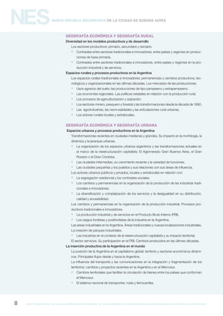 gcba mINISTERIO DE EDUCACIÓN DIRECCIÓN GENERAL DE PLANEAMIENTO e innovación educativa GERENCIA OPERATIVA DE CURRÍCULUM8
NESNueva Escuela Secundaria de la Ciudad de Buenos Aires
GEOGRAFÍA ECONÓMICA Y GEOGRAFÍA RURAL
Diversidad en los modelos productivos y de desarrollo
Los sectores productivos: primario, secundario y terciario.
 Contrastes entre sectores tradicionales e innovadores, entre países y regiones en produc-
ciones de base primaria.
 Contrastes entre sectores tradicionales e innovadores, entre países y regiones en la pro-
ducción industrial y de servicios.
Espacios rurales y procesos productivos en la Argentina
Los espacios rurales tradicionales e innovadores: permanencias y cambios productivos, tec-
nológicos y organizacionales en las últimas décadas. Los mercados de las producciones.
 Usos agrarios del suelo: las producciones de tipo pampeano y extrapampeano.
 Las economías regionales. Las políticas estatales en relación con la producción rural.
 Los procesos de agriculturización y sojización.
 Los sectores minero, pesquero y forestal y las transformaciones desde la década de 1990.
 Las agroindustrias, las neorruralidades y las articulaciones rural-urbanas.
 Los actores rurales locales y extralocales.
GEOGRAFÍA ECONÓMICA Y GEOGRAFÍA URBANA
Espacios urbanos y procesos productivos en la Argentina
Transformaciones recientes en ciudades medianas y grandes. Su impacto en la morfología, la
dinámica y la jerarquía urbanas.
 La organización de los espacios urbanos argentinos y las transformaciones actuales en
el marco de la reestructuración capitalista: El Aglomerado Gran Buenos Aires, el Gran
Rosario o el Gran Córdoba.
 Las ciudades intermedias, su crecimiento reciente y la variedad de funciones.
 Las ciudades pequeñas y los pueblos y sus relaciones con sus áreas de influencia.
Los actores urbanos públicos y privados, locales y extralocales en relación con:
 La segregación residencial y los contrastes sociales.
 Los cambios y permanencias en la organización de la producción de las industrias tradi-
cionales e innovadoras.
 La diversificación y complejización de los servicios y la desigualdad en su distribución,
calidad y accesibilidad.
Los cambios y permanencias en la organización de la producción industrial. Procesos pro-
ductivos tradicionales e innovadores.
 La producción industrial y de servicios en el Producto Bruto Interno (PBI).
 Los rasgos fordistas y postfordistas de la industria en la Argentina.
Las áreas industriales en la Argentina. Áreas tradicionales y nuevas localizaciones industriales.
La creación de parques industriales.
 Las industrias en el contexto de la reestructuración capitalista y su impacto territorial.
El sector servicios. Su participación en el PBI. Cambios producidos en las últimas décadas.
La inserción productiva de la Argentina en el mundo
La posición de la Argentina en el capitalismo global: territorio y sectores económicos dinámi-
cos. Principales flujos desde y hacia la Argentina.
La influencia del transporte y las comunicaciones en la integración y fragmentación de los
territorios: cambios y proyectos recientes en la Argentina y en el Mercosur.
 Cambios territoriales que facilitan la circulación de bienes entre los países que conforman
el Mercosur.
 El sistema nacional de transportes: rutas y ferrocarriles.
 