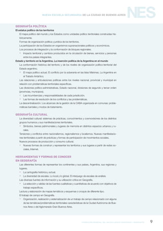 formación general del bachillerato orientado / geografía 9
NESNueva Escuela Secundaria de la Ciudad de Buenos Aires
GEOGRAFÍA POLÍTICA
El estatus político de los territorios
El mapa político del mundo y los Estados como unidades político territoriales construidas his-
tóricamente.
Formas de organización política y jurídica de los territorios.
La participación de los Estados en organismos supranacionales políticos y económicos.
Los procesos de integración y la conformación de bloques regionales.
 Impacto territorial y cambios producidos en la circulación de bienes, servicios y personas
entre los países integrantes.
Estado y territorio en la Argentina. La inserción política de la Argentina en el mundo
La conformación histórica del territorio y de los niveles de organización político-territorial del
Estado argentino.
 El mapa político actual. El conflicto por la soberanía en las Islas Malvinas. La Argentina en
el Tratado Antártico.
Las relaciones y articulaciones políticas entre los niveles nacional, provincial y municipal en
relación con problemáticas territoriales específicas.
Las divisiones político-administrativas. Estado nacional, divisiones de segundo y tercer orden
(provincias, municipios).
 Las incumbencias y responsabilidades de cada jurisdicción.
 Las formas de resolución de los conflictos y las problemáticas.
La descentralización. Los alcances de la gestión de la CABA organizada en comunas: proble-
máticas barriales y modos de tratamiento.
geografía cultural
La diversidad cultural: sistemas de prácticas, conocimientos y cosmovisiones de los distintos
grupos humanos y sus manifestaciones territoriales.
 Símbolos, bienes patrimoniales y lugares de memoria en distintos espacios urbanos y ru-
rales.
Tensiones y conflictos entre nacionalismos, regionalismos y localismos. Nuevas manifestacio-
nes territoriales a partir de prácticas y formas de participación de movimientos sociales.
Nuevos procesos de producción y consumo cultural.
 Nuevas formas de construir y representar los territorios y sus lugares a partir de redes so-
ciales, Internet.
HERRAMIENTAS Y FORMAS DE CONOCER
EN GEOGRAFÍA
Las diferentes formas de representar los continentes y sus países, Argentina, sus regiones y
lugares.
 La cartografía histórica y actual.
 La diversidad de escalas. Lo local y lo global. El interjuego de escalas de análisis.
Las diversas fuentes de información y su utilización crítica en Geografía.
 La selección y validez de las fuentes cualitativas y cuantitativas de acuerdo con objetivos de
trabajo específicos.
Lectura y elaboración de mapas temáticos y esquemas o croquis de diferente tipo.
El trabajo de campo en Geografía.
 Organización, realización y sistematización de un trabajo de campo relacionado con alguna
de las temáticas/problemáticas territoriales características de la Ciudad Autónoma de Bue-
nos Aires o del Aglomerado Gran Buenos Aires.
 